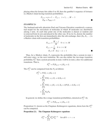 Section 9.2 Markov Chains 421
playing when his fortune hits either 0 or M, then the gambler’s sequence of fortunes
is a Markov chain having transition probabilities
Pi,i+1 = p = 1 − Pi,i−1 i = 1, ... , M − 1
P00 = PMM = 1 .
EXAMPLE 2c
The husband-and-wife physicists Paul and Tatyana Ehrenfest considered a concep-
tual model for the movement of molecules in which M molecules are distributed
among 2 urns. At each time point one of the molecules is chosen at random and
is removed from its urn and placed in the other one. If we let Xn denote the number
of molecules in the ﬁrst urn immediately after the nth exchange, then {X0, X1, ...} is
a Markov chain with transition probabilities
Pi,i+1 =
M − i
M
0 … i … M
Pi,i−1 =
i
M
0 … i … M
Pij = 0 if |j − i|  1 .
Thus, for a Markov chain, Pij represents the probability that a system in state i
will enter state j at the next transition. We can also deﬁne the two-stage transition
probability P(2)
ij that a system presently in state i will be in state j after two additional
transitions. That is,
P
(2)
ij = P{Xm+2 = j|Xm = i}
The P(2)
ij can be computed from the Pij as follows:
P(2)
ij = P{X2 = j|X0 = i}
=
M

k=0
P{X2 = j, X1 = k|X0 = i}
=
M

k=0
P{X2 = j|X1 = k, X0 = i}P{X1 = k|X0 = i}
=
M

k=0
PkjPik
In general, we deﬁne the n-stage transition probabilities, denoted as P
(n)
ij , by
P(n)
ij = P{Xn+m = j|Xm = i}
Proposition 2.1, known as the Chapman–Kolmogorov equations, shows how the P(n)
ij
can be computed.
Proposition 2.1. The Chapman–Kolmogorov equations
P(n)
ij =
M

k=0
P(r)
ik P(n−r)
kj for all 0  r  n
 