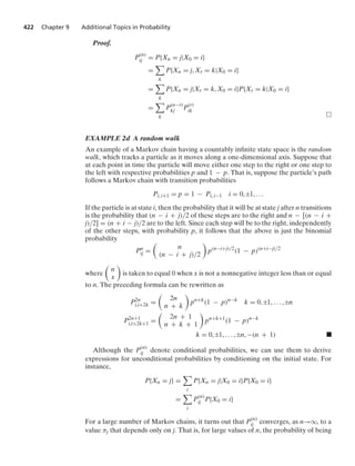 422 Chapter 9 Additional Topics in Probability
Proof.
P(n)
ij = P{Xn = j|X0 = i}
=

k
P{Xn = j, Xr = k|X0 = i}
=

k
P{Xn = j|Xr = k, X0 = i}P{Xr = k|X0 = i}
=

k
P
(n−r)
kj P
(r)
ik
EXAMPLE 2d A random walk
An example of a Markov chain having a countably inﬁnite state space is the random
walk, which tracks a particle as it moves along a one-dimensional axis. Suppose that
at each point in time the particle will move either one step to the right or one step to
the left with respective probabilities p and 1 − p. That is, suppose the particle’s path
follows a Markov chain with transition probabilities
Pi, i+1 = p = 1 − Pi, i−1 i = 0, ;1, ...
If the particle is at state i, then the probability that it will be at state j after n transitions
is the probability that (n − i + j)/2 of these steps are to the right and n − [(n − i +
j)/2] = (n + i − j)/2 are to the left. Since each step will be to the right, independently
of the other steps, with probability p, it follows that the above is just the binomial
probability
Pn
ij =

n
(n − i + j)/2

p(n−i+j)/2
(1 − p)(n+i−j)/2
where

n
x

is taken to equal 0 when x is not a nonnegative integer less than or equal
to n. The preceding formula can be rewritten as
P2n
i,i+2k =

2n
n + k

pn+k
(1 − p)n−k
k = 0, ;1, ... , ;n
P2n+1
i,i+2k+1 =

2n + 1
n + k + 1

pn+k+1
(1 − p)n−k
k = 0, ;1, ... , ;n, −(n + 1) .
Although the P
(n)
ij denote conditional probabilities, we can use them to derive
expressions for unconditional probabilities by conditioning on the initial state. For
instance,
P{Xn = j} =

i
P{Xn = j|X0 = i}P{X0 = i}
=

i
P
(n)
ij P{X0 = i}
For a large number of Markov chains, it turns out that P(n)
ij converges, as n→q, to a
value πj that depends only on j. That is, for large values of n, the probability of being
 