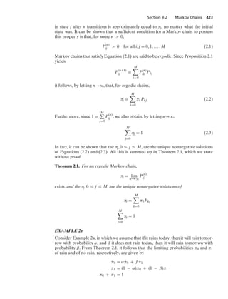 Section 9.2 Markov Chains 423
in state j after n transitions is approximately equal to πj, no matter what the initial
state was. It can be shown that a sufﬁcient condition for a Markov chain to possess
this property is that, for some n  0,
P(n)
ij  0 for all i, j = 0, 1, ... , M (2.1)
Markov chains that satisfy Equation (2.1) are said to be ergodic. Since Proposition 2.1
yields
P(n+1)
ij =
M

k=0
P(n)
ik Pkj
it follows, by letting n→q, that, for ergodic chains,
πj =
M

k=0
πkPkj (2.2)
Furthermore, since 1 =
M
j=0
P(n)
ij , we also obtain, by letting n→q,
M

j=0
πj = 1 (2.3)
In fact, it can be shown that the πj, 0 … j … M, are the unique nonnegative solutions
of Equations (2.2) and (2.3). All this is summed up in Theorem 2.1, which we state
without proof.
Theorem 2.1. For an ergodic Markov chain,
πj = lim
n→q
P(n)
ij
exists, and the πj, 0 … j … M, are the unique nonnegative solutions of
πj =
M

k=0
πkPkj
M

j=0
πj = 1
EXAMPLE 2e
Consider Example 2a, in which we assume that if it rains today, then it will rain tomor-
row with probability α, and if it does not rain today, then it will rain tomorrow with
probability β. From Theorem 2.1, it follows that the limiting probabilities π0 and π1
of rain and of no rain, respectively, are given by
π0 = απ0 + βπ1
π1 = (1 − α)π0 + (1 − β)π1
π0 + π1 = 1
 