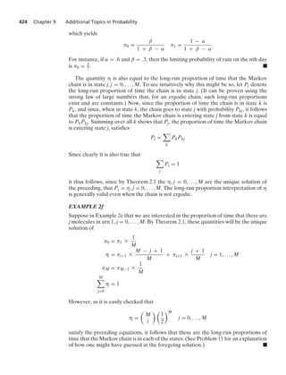 424 Chapter 9 Additional Topics in Probability
which yields
π0 =
β
1 + β − α
π1 =
1 − α
1 + β − α
For instance, if α = .6 and β = .3, then the limiting probability of rain on the nth day
is π0 = 3
7. .
The quantity πj is also equal to the long-run proportion of time that the Markov
chain is in state j, j = 0, ... , M. To see intuitively why this might be so, let Pj denote
the long-run proportion of time the chain is in state j. (It can be proven using the
strong law of large numbers that, for an ergodic chain, such long-run proportions
exist and are constants.) Now, since the proportion of time the chain is in state k is
Pk, and since, when in state k, the chain goes to state j with probability Pkj, it follows
that the proportion of time the Markov chain is entering state j from state k is equal
to PkPkj. Summing over all k shows that Pj, the proportion of time the Markov chain
is entering state j, satisﬁes
Pj =

k
PkPkj
Since clearly it is also true that

j
Pj = 1
it thus follows, since by Theorem 2.1 the πj, j = 0, ... , M are the unique solution of
the preceding, that Pj = πj, j = 0, ... , M. The long-run proportion interpretation of πj
is generally valid even when the chain is not ergodic.
EXAMPLE 2f
Suppose in Example 2c that we are interested in the proportion of time that there are
j molecules in urn 1, j = 0, ... , M. By Theorem 2.1, these quantities will be the unique
solution of
π0 = π1 *
1
M
πj = πj−1 *
M − j + 1
M
+ πj+1 *
j + 1
M
j = 1, ... , M
πM = πM−1 *
1
M
M

j=0
πj = 1
However, as it is easily checked that
πj =

M
j
 
1
2
M
j = 0, ... , M
satisfy the preceding equations, it follows that these are the long-run proportions of
time that the Markov chain is in each of the states. (See Problem 11 for an explanation
of how one might have guessed at the foregoing solution.) .
 