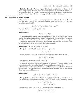 Section 2.4 Some Simple Propositions 29
Technical Remark. We have supposed that P(E) is deﬁned for all the events E
of the sample space. Actually, when the sample space is an uncountably inﬁnite set,
P(E) is deﬁned only for a class of events called measurable. However, this restriction
need not concern us, as all events of any practical interest are measurable.
2.4 SOME SIMPLE PROPOSITIONS
In this section, we prove some simple propositions regarding probabilities. We ﬁrst
note that, since E and Ec are always mutually exclusive and since E ∪ Ec = S, we
have, by Axioms 2 and 3,
1 = P(S) = P(E ∪ Ec
) = P(E) + P(Ec
)
Or, equivalently, we have Proposition 4.1.
Proposition 4.1.
P(Ec
) = 1 − P(E)
In words, Proposition 4.1 states that the probability that an event does not occur is
1 minus the probability that it does occur. For instance, if the probability of obtaining
a head on the toss of a coin is 3
8, then the probability of obtaining a tail must be 5
8.
Our second proposition states that if the event E is contained in the event F, then
the probability of E is no greater than the probability of F.
Proposition 4.2. If E ( F, then P(E) … P(F).
Proof. Since E ( F, it follows that we can express F as
F = E ∪ Ec
F
Hence, because E and EcF are mutually exclusive, we obtain, from Axiom 3,
P(F) = P(E) + P(Ec
F)
which proves the result, since P(EcF) Ú 0.
Proposition 4.2 tells us, for instance, that the probability of rolling a 1 with a die is
less than or equal to the probability of rolling an odd value with the die.
The next proposition gives the relationship between the probability of the union
of two events, expressed in terms of the individual probabilities, and the probability
of the intersection of the events.
Proposition 4.3.
P(E ∪ F) = P(E) + P(F) − P(EF)
Proof. To derive a formula for P(E ∪ F), we ﬁrst note that E ∪ F can be written
as the union of the two disjoint events E and EcF. Thus, from Axiom 3, we obtain
P(E ∪ F) = P(E ∪ Ec
F)
= P(E) + P(Ec
F)
Furthermore, since F = EF ∪ EcF, we again obtain from Axiom 3
P(F) = P(EF) + P(Ec
F)
 