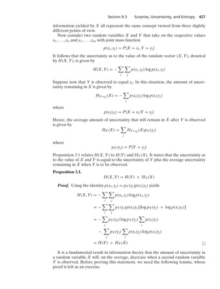 Section 9.3 Surprise, Uncertainty, and Entropy 427
information yielded by X all represent the same concept viewed from three slightly
different points of view.
Now consider two random variables X and Y that take on the respective values
x1, ... , xn and y1, ... , ym with joint mass function
p(xi, yj) = P{X = xi, Y = yj}
It follows that the uncertainty as to the value of the random vector (X, Y), denoted
by H(X, Y), is given by
H(X, Y) = −

i

j
p(xi, yj) log p(xi, yj)
Suppose now that Y is observed to equal yj. In this situation, the amount of uncer-
tainty remaining in X is given by
HY=yj (X) = −

i
p(xi|yj) log p(xi|yj)
where
p(xi|yj) = P{X = xi|Y = yj}
Hence, the average amount of uncertainty that will remain in X after Y is observed
is given by
HY(X) =

j
HY=yj (X)pY(yj)
where
pY(yj) = P{Y = yj}
Proposition 3.1 relates H(X, Y) to H(Y) and HY(X). It states that the uncertainty as
to the value of X and Y is equal to the uncertainty of Y plus the average uncertainty
remaining in X when Y is to be observed.
Proposition 3.1.
H(X, Y) = H(Y) + HY(X)
Proof. Using the identity p(xi, yj) = pY(yj)p(xi|yj) yields
H(X, Y) = −

i

j
p(xi, yj) log p(xi, yj)
= −

i

j
pY(yj)p(xi|yj)[log pY(yj) + log p(xi|yj)]
= −

j
pY(yj) log pY(yj)

i
p(xi|yj)
−

j
pY(yj)

i
p(xi|yj) log p(xi|yj)
= H(Y) + HY(X)
It is a fundamental result in information theory that the amount of uncertainty in
a random variable X will, on the average, decrease when a second random variable
Y is observed. Before proving this statement, we need the following lemma, whose
proof is left as an exercise.
 