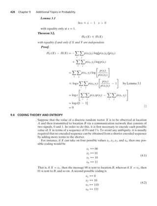 428 Chapter 9 Additional Topics in Probability
Lemma 3.1
ln x … x − 1 x  0
with equality only at x = 1.
Theorem 3.2.
HY(X) … H(X)
with equality if and only if X and Y are independent.
Proof.
HY(X) − H(X) = −

i

j
p(xi|yj) log[p(xi|yj)]p(yj)
+

i

j
p(xi, yj) log p(xi)
=

i

j
p(xi, yj) log

p(xi)
p(xi|yj)

… log e

i

j
p(xi, yj)

p(xi)
p(xi|yj)
− 1

by Lemma 3.1
= log e
⎡
⎣

i

j
p(xi)p(yj) −

i

j
p(xi, yj)
⎤
⎦
= log e[1 − 1]
= 0
9.4 CODING THEORY AND ENTROPY
Suppose that the value of a discrete random vector X is to be observed at location
A and then transmitted to location B via a communication network that consists of
two signals, 0 and 1. In order to do this, it is ﬁrst necessary to encode each possible
value of X in terms of a sequence of 0’s and 1’s. To avoid any ambiguity, it is usually
required that no encoded sequence can be obtained from a shorter encoded sequence
by adding more terms to the shorter.
For instance, if X can take on four possible values x1, x2, x3, and x4, then one pos-
sible coding would be
x1 % 00
x2 % 01
x3 % 10
x4 % 11
(4.1)
That is, if X = x1, then the message 00 is sent to location B, whereas if X = x2, then
01 is sent to B, and so on. A second possible coding is
x1 % 0
x2 % 10
x3 % 110
x4 % 111
(4.2)
 