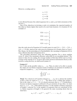 Section 9.4 Coding Theory and Entropy 429
However, a coding such as
x1 % 0
x2 % 1
x3 % 00
x4 % 01
is not allowed because the coded sequences for x3 and x4 are both extensions of the
one for x1.
One of the objectives in devising a code is to minimize the expected number of
bits (that is, binary digits) that need to be sent from location A to location B. For
example, if
P{X = x1} =
1
2
P{X = x2} =
1
4
P{X = x3} =
1
8
P{X = x4} =
1
8
then the code given by Equation (4.2) would expect to send 1
2(1) + 1
4 (2) + 1
8(3) +
1
8 (3) = 1.75 bits, whereas the code given by Equation (4.1) would expect to send 2
bits. Hence, for the preceding set of probabilities, the encoding in Equation (4.2) is
more efﬁcient than that in Equation (4.1).
The preceding discussion raises the following question: For a given random
vector X, what is the maximum efﬁciency achievable by an encoding scheme? The
answer is that, for any coding, the average number of bits that will be sent is at least
as large as the entropy of X. To prove this result, known in information theory as the
noiseless coding theorem, we shall need Lemma 4.1.
Lemma 4.1
Let X take on the possible values x1, ... , xN. Then, in order to be able to encode
the values of X in binary sequences (none of which is an extension of another) of
respective lengths n1, ... , nN, it is necessary and sufﬁcient that
N

i=1

1
2
ni
… 1
Proof. For a ﬁxed set of N positive integers n1, ... , nN, let wj denote the number
of the ni that are equal to j, j = 1, ... . For there to be a coding that assigns ni
bits to the value xi, i = 1, ... , N, it is clearly necessary that w1 … 2. Furthermore,
because no binary sequence is allowed to be an extension of any other, we must
have w2 … 22 − 2w1. (This follows because 22 is the number of binary sequences
of length 2, whereas 2w1 is the number of sequences that are extensions of the
w1 binary sequence of length 1.) In general, the same reasoning shows that we
must have
wn … 2n
− w12n−1
− w22n−2
− · · · − wn−12 (4.3)
 