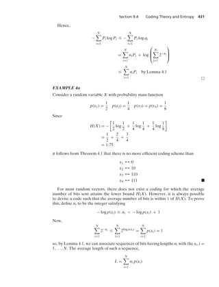 Section 9.4 Coding Theory and Entropy 431
Hence,
−
N

i=1
Pi log Pi … −
N

i=1
Pi log qi
=
N

i=1
niPi + log
⎛
⎜
⎝
N

j=1
2−nj
⎞
⎟
⎠
…
N

i=1
niPi by Lemma 4.1
EXAMPLE 4a
Consider a random variable X with probability mass function
p(x1) =
1
2
p(x2) =
1
4
p(x3) = p(x4) =
1
8
Since
H(X) = −

1
2
log
1
2
+
1
4
log
1
4
+
1
4
log
1
8

=
1
2
+
2
4
+
3
4
= 1.75
it follows from Theorem 4.1 that there is no more efﬁcient coding scheme than
x1 % 0
x2 % 10
x3 % 110
x4 % 111 .
For most random vectors, there does not exist a coding for which the average
number of bits sent attains the lower bound H(X). However, it is always possible
to devise a code such that the average number of bits is within 1 of H(X). To prove
this, deﬁne ni to be the integer satisfying
− log p(xi) … ni  − log p(xi) + 1
Now,
N

i=1
2−ni …
N

i=1
2log p(xi)
=
N

i=1
p(xi) = 1
so, by Lemma 4.1, we can associate sequences of bits having lengths ni with the xi, i =
1, ... , N. The average length of such a sequence,
L =
N

i=1
ni p(xi)
 