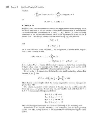 432 Chapter 9 Additional Topics in Probability
satisﬁes
−
N

i=1
p(xi) log p(xi) … L  −
N

i=1
p(xi) log p(xi) + 1
or
H(X) … L  H(X) + 1
EXAMPLE 4b
Suppose that 10 independent tosses of a coin having probability p of coming up heads
are made at location A and the result is to be transmitted to location B. The outcome
of this experiment is a random vector X = (X1, ... , X10), where Xi is 1 or 0 according
to whether or not the outcome of the ith toss is heads. By the results of this section, it
follows that L, the average number of bits transmitted by any code, satisﬁes
H(X) … L
with
L … H(X) + 1
for at least one code. Now, since the Xi are independent, it follows from Proposi-
tion 3.1 and Theorem 3.2 that
H(X) = H(X1, ... , Xn) =
N

i=1
H(Xi)
= −10[p log p + (1 − p) log(1 − p)]
If p = 1
2, then H(X) = 10, and it follows that we can do no better than just encoding
X by its actual value. For example, if the ﬁrst 5 tosses come up heads and the last 5
tails, then the message 1111100000 is transmitted to location B.
However, if p Z 1
2, we can often do better by using a different coding scheme. For
instance, if p = 1
4, then
H(X) = −10

1
4
log
1
4
+
3
4
log
3
4

= 8.11
Thus, there is an encoding for which the average length of the encoded message is no
greater than 9.11.
One simple coding that is more efﬁcient in this case than the identity code is to
break up (X1, ... , X10) into 5 pairs of 2 random variables each and then, for i =
1, 3, 5, 7, 9, code each of the pairs as follows:
Xi = 0, Xi+1 = 0 % 0
Xi = 0, Xi+1 = 1 % 10
Xi = 1, Xi+1 = 0 % 110
Xi = 1, Xi+1 = 1 % 111
The total message transmitted is the successive encodings of the preceding pairs.
For instance, if the outcome TTTHHTTTTH is observed, then the message 01011
0010 is sent. The average number of bits needed to transmit the message with this
code is
 