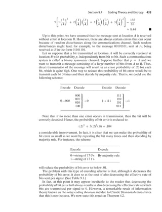Section 9.4 Coding Theory and Entropy 433
5

1

3
4
2
+ 2

1
4
 
3
4

+ 3

1
4
 
3
4

+ 3

1
4
2

=
135
16
L 8.44 .
Up to this point, we have assumed that the message sent at location A is received
without error at location B. However, there are always certain errors that can occur
because of random disturbances along the communications channel. Such random
disturbances might lead, for example, to the message 00101101, sent at A, being
received at B in the form 01101101.
Let us suppose that a bit transmitted at location A will be correctly received at
location B with probability p, independently from bit to bit. Such a communications
system is called a binary symmetric channel. Suppose further that p = .8 and we
want to transmit a message consisting of a large number of bits from A to B. Thus,
direct transmission of the message will result in an error probability of .20 for each
bit, which is quite high. One way to reduce this probability of bit error would be to
transmit each bit 3 times and then decode by majority rule. That is, we could use the
following scheme:
Encode Decode Encode Decode
0→000
000
001
010
100
⎫
⎪
⎪
⎬
⎪
⎪
⎭
→0 1→111
111
110
101
011
⎫
⎪
⎪
⎬
⎪
⎪
⎭
→1
Note that if no more than one error occurs in transmission, then the bit will be
correctly decoded. Hence, the probability of bit error is reduced to
(.2)3
+ 3(.2)2
(.8) = .104
a considerable improvement. In fact, it is clear that we can make the probability of
bit error as small as we want by repeating the bit many times and then decoding by
majority rule. For instance, the scheme
Encode Decode
0→string of 17 0’s By majority rule
1→string of 17 1’s
will reduce the probability of bit error to below .01.
The problem with this type of encoding scheme is that, although it decreases the
probability of bit error, it does so at the cost of also decreasing the effective rate of
bits sent per signal. (See Table 9.1.)
In fact, at this point it may appear inevitable to the reader that decreasing the
probability of bit error to 0 always results in also decreasing the effective rate at which
bits are transmitted per signal to 0. However, a remarkable result of information
theory known as the noisy coding theorem and due to Claude Shannon demonstrates
that this is not the case. We now state this result as Theorem 4.2.
 