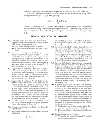 Problems and Theoretical Exercises 435
Moreover, πj is equal to the long-run proportion of time that the chain is in state j.
Let X be a random variable that takes on one of n possible values according to the
set of probabilities {p1, ... , pn}. The quantity
H(X) = −
n

i=1
pi log2(pi)
is called the entropy of X. It can be interpreted as representing either the average
amount of uncertainty that exists regarding the value of X or the average information
received when X is observed. Entropy has important implications for binary codings
of X.
PROBLEMS AND THEORETICAL EXERCISES
9.1. Customers arrive at a bank at a Poisson rate λ.
Suppose that two customers arrived during the ﬁrst
hour. What is the probability that
(a) both arrived during the ﬁrst 20 minutes?
(b) at least one arrived during the ﬁrst 20 min-
utes?
9.2. Cars cross a certain point in the highway in accor-
dance with a Poisson process with rate λ = 3 per
minute. If Al runs blindly across the highway, what
is the probability that he will be uninjured if the
amount of time that it takes him to cross the road
is s seconds? (Assume that if he is on the highway
when a car passes by, then he will be injured.) Do
this exercise for s = 2, 5, 10, 20.
9.3. Suppose that in Problem 9.2 Al is agile enough to
escape from a single car, but if he encounters two
or more cars while attempting to cross the road,
then he is injured. What is the probability that he
will be unhurt if it takes him s seconds to cross? Do
this exercise for s = 5, 10, 20, 30.
9.4. Suppose that 3 white and 3 black balls are dis-
tributed in two urns in such a way that each urn
contains 3 balls. We say that the system is in state
i if the ﬁrst urn contains i white balls, i = 0, 1, 2, 3.
At each stage, 1 ball is drawn from each urn and
the ball drawn from the ﬁrst urn is placed in the
second, and conversely with the ball from the
second urn. Let Xn denote the state of the sys-
tem after the nth stage, and compute the transition
probabilities of the Markov chain {Xn, n Ú 0}.
9.5. Consider Example 2a. If there is a 50–50 chance of
rain today, compute the probability that it will rain
3 days from now if α = .7 and β = .3.
9.6. Compute the limiting probabilities for the model
of Problem 9.4.
9.7. A transition probability matrix is said to be doubly
stochastic if
M

i=0
Pij = 1
for all states j = 0, 1, ... , M. Show that such a
Markov chain is ergodic, then
$
j = 1/(M + 1), j =
0, 1, ... , M.
9.8. On any given day, Buffy is either cheerful (c), so-so
(s), or gloomy (g). If she is cheerful today, then she
will be c, s, or g tomorrow with respective probabil-
ities .7, .2, and .1. If she is so-so today, then she will
be c, s, or g tomorrow with respective probabilities
.4, .3, and .3. If she is gloomy today, then Buffy will
be c, s, or g tomorrow with probabilities .2, .4, and
.4. What proportion of time is Buffy cheerful?
9.9. Suppose that whether it rains tomorrow depends
on past weather conditions only through the last
2 days. Speciﬁcally, suppose that if it has rained
yesterday and today, then it will rain tomorrow
with probability .8; if it rained yesterday but not
today, then it will rain tomorrow with probability
.3; if it rained today but not yesterday, then it will
rain tomorrow with probability .4; and if it has not
rained either yesterday or today, then it will rain
tomorrow with probability .2. What proportion of
days does it rain?
9.10. A certain person goes for a run each morning.
When he leaves his house for his run, he is equally
likely to go out either the front or the back door,
and similarly, when he returns, he is equally likely
to go to either the front or the back door. The run-
ner owns 5 pairs of running shoes, which he takes
off after the run at whichever door he happens to
be. If there are no shoes at the door from which he
leaves to go running, he runs barefooted. We are
interested in determining the proportion of time
that he runs barefooted.
(a) Set this problem up as a Markov chain. Give
the states and the transition probabilities.
(b) Determine the proportion of days that he runs
barefooted.
9.11. This problem refers to Example 2f.
(a) Verify that the proposed value of
$
j satisﬁes
the necessary equations.
 