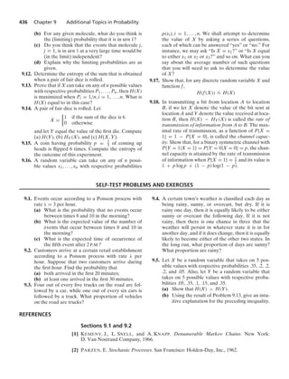 436 Chapter 9 Additional Topics in Probability
(b) For any given molecule, what do you think is
the (limiting) probability that it is in urn 1?
(c) Do you think that the events that molecule j,
j Ú 1, is in urn 1 at a very large time would be
(in the limit) independent?
(d) Explain why the limiting probabilities are as
given.
9.12. Determine the entropy of the sum that is obtained
when a pair of fair dice is rolled.
9.13. Prove that if X can take on any of n possible values
with respective probabilities P1, ... , Pn, then H(X)
is maximized when Pi = 1/n, i = 1, ... , n. What is
H(X) equal to in this case?
9.14. A pair of fair dice is rolled. Let
X =
%
1 if the sum of the dice is 6
0 otherwise
and let Y equal the value of the ﬁrst die. Compute
(a) H(Y), (b) HY(X), and (c) H(X, Y).
9.15. A coin having probability p = 2
3 of coming up
heads is ﬂipped 6 times. Compute the entropy of
the outcome of this experiment.
9.16. A random variable can take on any of n possi-
ble values x1, ... , xn with respective probabilities
p(xi), i = 1, ... , n. We shall attempt to determine
the value of X by asking a series of questions,
each of which can be answered “yes” or “no.” For
instance, we may ask “Is X = x1?” or “Is X equal
to either x1 or x2 or x3?” and so on. What can you
say about the average number of such questions
that you will need to ask to determine the value
of X?
9.17. Show that, for any discrete random variable X and
function f,
H(f(X)) … H(X)
9.18. In transmitting a bit from location A to location
B, if we let X denote the value of the bit sent at
location A and Y denote the value received at loca-
tion B, then H(X) − HY(X) is called the rate of
transmission of information from A to B. The max-
imal rate of transmission, as a function of P{X =
1} = 1 − P{X = 0}, is called the channel capac-
ity. Show that, for a binary symmetric channel with
P{Y = 1|X = 1} = P{Y = 0|X = 0} = p, the chan-
nel capacity is attained by the rate of transmission
of information when P{X = 1} = 1
2 and its value is
1 + p log p + (1 − p) log(1 − p).
SELF-TEST PROBLEMS AND EXERCISES
9.1. Events occur according to a Poisson process with
rate λ = 3 per hour.
(a) What is the probability that no events occur
between times 8 and 10 in the morning?
(b) What is the expected value of the number of
events that occur between times 8 and 10 in
the morning?
(c) What is the expected time of occurrence of
the ﬁfth event after 2 P.M.?
9.2. Customers arrive at a certain retail establishment
according to a Poisson process with rate λ per
hour. Suppose that two customers arrive during
the ﬁrst hour. Find the probability that
(a) both arrived in the ﬁrst 20 minutes;
(b) at least one arrived in the ﬁrst 30 minutes.
9.3. Four out of every ﬁve trucks on the road are fol-
lowed by a car, while one out of every six cars is
followed by a truck. What proportion of vehicles
on the road are trucks?
9.4. A certain town’s weather is classiﬁed each day as
being rainy, sunny, or overcast, but dry. If it is
rainy one day, then it is equally likely to be either
sunny or overcast the following day. If it is not
rainy, then there is one chance in three that the
weather will persist in whatever state it is in for
another day, and if it does change, then it is equally
likely to become either of the other two states. In
the long run, what proportion of days are sunny?
What proportion are rainy?
9.5. Let X be a random variable that takes on 5 pos-
sible values with respective probabilities .35, .2, .2,
.2, and .05. Also, let Y be a random variable that
takes on 5 possible values with respective proba-
bilities .05, .35, .1, .15, and .35.
(a) Show that H(X)  H(Y).
(b) Using the result of Problem 9.13, give an intu-
itive explanation for the preceding inequality.
REFERENCES
Sections 9.1 and 9.2
[1] KEMENY, J., L. SNELL, and A. KNAPP. Denumerable Markov Chains. New York:
D. Van Nostrand Company, 1966.
[2] PARZEN, E. Stochastic Processes. San Francisco: Holden-Day, Inc., 1962.
 