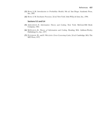 References 437
[3] ROSS, S. M. Introduction to Probability Models, 9th ed. San Diego: Academic Press,
Inc., 2007.
[4] ROSS, S. M. Stochastic Processes, 2d ed. New York: John Wiley  Sons, Inc., 1996.
Sections 9.3 and 9.4
[5] ABRAMSON, N. Information Theory and Coding. New York: McGraw-Hill Book
Company, 1963.
[6] MCELIECE, R. Theory of Information and Coding. Reading, MA: Addison-Wesley
Publishing Co., Inc., 1977.
[7] PETERSON, W., and E. WELDON. Error Correcting Codes, 2d ed. Cambridge, MA: The
MIT Press, 1972.
 