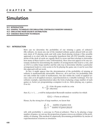 C H A P T E R 10
Simulation
10.1 INTRODUCTION
10.2 GENERAL TECHNIQUES FOR SIMULATING CONTINUOUS RANDOM VARIABLES
10.3 SIMULATING FROM DISCRETE DISTRIBUTIONS
10.4 VARIANCE REDUCTION TECHNIQUES
10.1 INTRODUCTION
How can we determine the probability of our winning a game of solitaire?
(By solitaire, we mean any one of the standard solitaire games played with an ordi-
nary deck of 52 playing cards and with some ﬁxed playing strategy.) One possible
approach is to start with the reasonable hypothesis that all (52)! possible arrange-
ments of the deck of cards are equally likely to occur and then attempt to determine
how many of these lead to a win. Unfortunately, there does not appear to be any sys-
tematic method for determining the number of arrangements that lead to a win, and
as (52)! is a rather large number and the only way to determine whether a particular
arrangement leads to a win seems to be by playing the game out, it can be seen that
this approach will not work.
In fact, it might appear that the determination of the probability of winning at
solitaire is mathematically intractable. However, all is not lost, for probability falls
not only within the realm of mathematics, but also within the realm of applied sci-
ence; and, as in all applied sciences, experimentation is a valuable technique. For our
solitaire example, experimentation takes the form of playing a large number of such
games or, better yet, programming a computer to do so. After playing, say, n games,
if we let
Xi =
%
1 if the ith game results in a win
0 otherwise
then Xi, i = 1, ... , n will be independent Bernoulli random variables for which
E[Xi] = P{win at solitaire}
Hence, by the strong law of large numbers, we know that
n

i=1
Xi
n
=
number of games won
number of games played
will, with probability 1, converge to P{win at solitaire}. That is, by playing a large
number of games, we can use the proportion of games won as an estimate of the prob-
ability of winning. This method of empirically determining probabilities by means of
experimentation is known as simulation.
438
 
