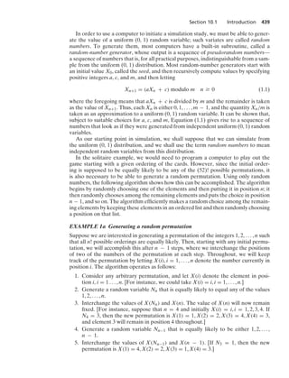 Section 10.1 Introduction 439
In order to use a computer to initiate a simulation study, we must be able to gener-
ate the value of a uniform (0, 1) random variable; such variates are called random
numbers. To generate them, most computers have a built-in subroutine, called a
random-number generator, whose output is a sequence of pseudorandom numbers—
a sequence of numbers that is, for all practical purposes, indistinguishable from a sam-
ple from the uniform (0, 1) distribution. Most random-number generators start with
an initial value X0, called the seed, and then recursively compute values by specifying
positive integers a, c, and m, and then letting
Xn+1 = (aXn + c) modulo m n Ú 0 (1.1)
where the foregoing means that aXn + c is divided by m and the remainder is taken
as the value of Xn+1. Thus, each Xn is either 0, 1, ... , m − 1, and the quantity Xn/m is
taken as an approximation to a uniform (0, 1) random variable. It can be shown that,
subject to suitable choices for a, c, and m, Equation (1.1) gives rise to a sequence of
numbers that look as if they were generated from independent uniform (0, 1) random
variables.
As our starting point in simulation, we shall suppose that we can simulate from
the uniform (0, 1) distribution, and we shall use the term random numbers to mean
independent random variables from this distribution.
In the solitaire example, we would need to program a computer to play out the
game starting with a given ordering of the cards. However, since the initial order-
ing is supposed to be equally likely to be any of the (52)! possible permutations, it
is also necessary to be able to generate a random permutation. Using only random
numbers, the following algorithm shows how this can be accomplished. The algorithm
begins by randomly choosing one of the elements and then putting it in position n; it
then randomly chooses among the remaining elements and puts the choice in position
n − 1, and so on. The algorithm efﬁciently makes a random choice among the remain-
ing elements by keeping these elements in an ordered list and then randomly choosing
a position on that list.
EXAMPLE 1a Generating a random permutation
Suppose we are interested in generating a permutation of the integers 1, 2, ... , n such
that all n! possible orderings are equally likely. Then, starting with any initial permu-
tation, we will accomplish this after n − 1 steps, where we interchange the positions
of two of the numbers of the permutation at each step. Throughout, we will keep
track of the permutation by letting X(i), i = 1, ... , n denote the number currently in
position i. The algorithm operates as follows:
1. Consider any arbitrary permutation, and let X(i) denote the element in posi-
tion i, i = 1 ... , n. [For instance, we could take X(i) = i, i = 1, ... , n.]
2. Generate a random variable Nn that is equally likely to equal any of the values
1, 2, ... , n.
3. Interchange the values of X(Nn) and X(n). The value of X(n) will now remain
ﬁxed. [For instance, suppose that n = 4 and initially X(i) = i, i = 1, 2, 3, 4. If
N4 = 3, then the new permutation is X(1) = 1, X(2) = 2, X(3) = 4, X(4) = 3,
and element 3 will remain in position 4 throughout.]
4. Generate a random variable Nn−1 that is equally likely to be either 1, 2, ... ,
n − 1.
5. Interchange the values of X(Nn−1) and X(n − 1). [If N3 = 1, then the new
permutation is X(1) = 4, X(2) = 2, X(3) = 1, X(4) = 3.]
 