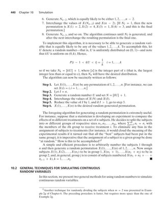 440 Chapter 10 Simulation
6. Generate Nn−2, which is equally likely to be either 1, 2, ... , n − 2.
7. Interchange the values of X(Nn−2) and X(n − 2). [If N2 = 1, then the new
permutation is X(1) = 2, X(2) = 4, X(3) = 1, X(4) = 3, and this is the ﬁnal
permutation.]
8. Generate Nn−3, and so on. The algorithm continues until N2 is generated, and
after the next interchange the resulting permutation is the ﬁnal one.
To implement this algorithm, it is necessary to be able to generate a random vari-
able that is equally likely to be any of the values 1, 2, ... , k. To accomplish this, let
U denote a random number—that is, U is uniformly distributed on (0, 1)—and note
that kU is uniform on (0, k). Hence,
P{i − 1  kU  i} =
1
k
i = 1, ... , k
so if we take Nk = [kU] + 1, where [x] is the integer part of x (that is, the largest
integer less than or equal to x), then Nk will have the desired distribution.
The algorithm can now be succinctly written as follows:
Step 1. Let X(1), ... , X(n) be any permutation of 1, 2, ... , n. [For instance, we can
set X(i) = i, i = 1, ... , n.]
Step 2. Let I = n.
Step 3. Generate a random number U and set N = [IU] + 1.
Step 4. Interchange the values of X(N) and X(I).
Step 5. Reduce the value of I by 1, and if I  1, go to step 3.
Step 6. X(1), ... , X(n) is the desired random generated permutation.
The foregoing algorithm for generating a random permutation is extremely useful.
For instance, suppose that a statistician is developing an experiment to compare the
effects of m different treatments on a set of n subjects. He decides to split the subjects
into m different groups of respective sizes n1, n2, ... , nm, where m
i=1 ni = n, with
the members of the ith group to receive treatment i. To eliminate any bias in the
assignment of subjects to treatments (for instance, it would cloud the meaning of the
experimental results if it turned out that all the “best” subjects had been put in the
same group), it is imperative that the assignment of a subject to a given group be done
“at random.” How is this to be accomplished?†
A simple and efﬁcient procedure is to arbitrarily number the subjects 1 through
n and then generate a random permutation X(1), ... , X(n) of 1, 2, ... , n. Now assign
subjects X(1), X(2), ... , X(n1) to be in group 1, X(n1 + 1), ... , X(n1 + n2) to be in
group 2, and, in general, group j is to consist of subjects numbered X(n1 + n2 + · · · +
nj−1 + k), k = 1, ... , nj. .
10.2 GENERAL TECHNIQUES FOR SIMULATING CONTINUOUS
RANDOM VARIABLES
In this section, we present two general methods for using random numbers to simulate
continuous random variables.
†Another technique for randomly dividing the subjects when m = 2 was presented in Exam-
ple 2g of Chapter 6. The preceding procedure is faster, but requires more space than the one of
Example 2g.
 