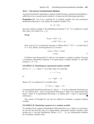 Section 10.2 Simulating Continuous Random Variables 441
10.2.1 The Inverse Transformation Method
A general method for simulating a random variable having a continuous distribution—
called the inverse transformation method—is based on the following proposition.
Proposition 2.1. Let U be a uniform (0, 1) random variable. For any continuous
distribution function F, if we deﬁne the random variable Y by
Y = F−1
(U)
then the random variable Y has distribution function F. [F−1(x) is deﬁned to equal
that value y for which F(y) = x.]
Proof.
FY(a) = P{Y … a}
= P{F−1
(U) … a} (2.1)
Now, since F(x) is a monotone function, it follows that F−1(U) … a if and only if
U … F(a). Hence, from Equation (2.1), we have
FY(a) = P{U … F(a)}
= F(a)
It follows from Proposition 2.1 that we can simulate a random variable X having
a continuous distribution function F by generating a random number U and then
setting X = F−1(U).
EXAMPLE 2a Simulating an exponential random variable
If F(x) = 1 − e−x, then F−1(u) is that value of x such that
1 − e−x
= u
or
x = − log(1 − u)
Hence, if U is a uniform (0, 1) variable, then
F−1
(U) = − log(1 − U)
is exponentially distributed with mean 1. Since 1 − U is also uniformly distributed on
(0, 1), it follows that − log U is exponential with mean 1. Since cX is exponential with
mean c when X is exponential with mean 1, it follows that −c log U is exponential
with mean c. .
The results of Example 2a can also be utilized to stimulate a gamma random
variable.
EXAMPLE 2b Simulating a gamma (n, λ) random variable
To simulate from a gamma distribution with parameters (n, λ) when n is an integer,
we use the fact that the sum of n independent exponential random variables, each
having rate λ, has this distribution. Hence, if U1, ... , Un are independent uniform
(0, 1) random variables, then
 