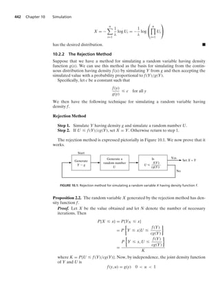 442 Chapter 10 Simulation
X = −
n

i=1
1
λ
log Ui = −
1
λ
log
⎛
⎝
n

i=1
Ui
⎞
⎠
has the desired distribution. .
10.2.2 The Rejection Method
Suppose that we have a method for simulating a random variable having density
function g(x). We can use this method as the basis for simulating from the contin-
uous distribution having density f(x) by simulating Y from g and then accepting the
simulated value with a probability proportional to f(Y)/g(Y).
Speciﬁcally, let c be a constant such that
f(y)
g(y)
… c for all y
We then have the following technique for simulating a random variable having
density f.
Rejection Method
Step 1. Simulate Y having density g and simulate a random number U.
Step 2. If U … f(Y)/cg(Y), set X = Y. Otherwise return to step 1.
The rejection method is expressed pictorially in Figure 10.1. We now prove that it
works.
Generate
Y ⬃ g
Start
Generate a
random number
U
Is
f(Y)
——––
cg(Y)
U ⭐
Yes
Set X = Y
No
FIGURE 10.1: Rejection method for simulating a random variable X having density function f.
Proposition 2.2. The random variable X generated by the rejection method has den-
sity function f.
Proof. Let X be the value obtained and let N denote the number of necessary
iterations. Then
P{X … x} = P{YN … x}
= P
%
Y … x|U …
f(Y)
cg(Y)
/
=
P
%
Y … x, U …
f(Y)
cg(Y)
/
K
where K = P{U … f(Y)/cg(Y)}. Now, by independence, the joint density function
of Y and U is
f(y, u) = g(y) 0  u  1
 