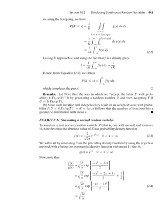 Section 10.2 Simulating Continuous Random Variables 443
so, using the foregoing, we have
P{X … x} =
1
K
* *
y … x
0 … u … f(y)/cg(y)
g(y) du dy
=
1
K
* x
−q
* f(y)/cg(y)
0
du g(y) dy
=
1
cK
* x
−q
f(y) dy
(2.2)
Letting X approach q and using the fact that f is a density gives
1 =
1
cK
* q
−q
f(y) dy =
1
cK
Hence, from Equation (2.2), we obtain
P{X … x} =
* x
−q
f(y) dy
which completes the proof.
Remarks. (a) Note that the way in which we “accept the value Y with prob-
ability f(Y)/cg(Y)” is by generating a random number U and then accepting Y if
U … f(Y)/cg(Y).
(b) Since each iteration will independently result in an accepted value with proba-
bility P{U … f(Y)/cg(Y)} = K = 1/c, it follows that the number of iterations has a
geometric distribution with mean c. .
EXAMPLE 2c Simulating a normal random variable
To simulate a unit normal random variable Z (that is, one with mean 0 and variance
1), note ﬁrst that the absolute value of Z has probability density function
f(x) =
2
√
2π
e−x2/2
0  x  q (2.3)
We will start by simulating from the preceding density function by using the rejection
method, with g being the exponential density function with mean 1—that is,
g(x) = e−x
0  x  q
Now, note that
f(x)
g(x)
=
@
2
π
exp
0
−(x2 − 2x)
2
7
=
@
2
π
exp
0
−(x2 − 2x + 1)
2
+
1
2
7
=
@
2e
π
exp
0
−(x − 1)2
2
7
(2.4)
…
@
2e
π
 