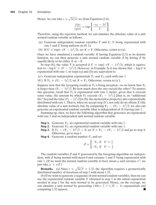 444 Chapter 10 Simulation
Hence, we can take c =
.
2e/π; so, from Equation (2.4),
f(x)
cg(x)
= exp
0
−(x − 1)2
2
7
Therefore, using the rejection method, we can simulate the absolute value of a unit
normal random variable as follows:
(a) Generate independent random variables Y and U, Y being exponential with
rate 1 and U being uniform on (0, 1).
(b) If U … exp{−(Y − 1)2/2}, set X = Y. Otherwise, return to (a).
Once we have simulated a random variable X having Equation (2.3) as its density
function, we can then generate a unit normal random variable Z by letting Z be
equally likely to be either X or −X.
In step (b), the value Y is accepted if U … exp{−(Y − 1)2/2}, which is equiva-
lent to − log U Ú (Y − 1)2/2. However, in Example 2a it was shown that − log U is
exponential with rate 1, so steps (a) and (b) are equivalent to
(a) Generate independent exponentials Y1 and Y2, each with rate 1.
(b) If Y2 Ú (Y1 − 1)2/2, set X = Y1. Otherwise, return to (a’).
Suppose now that the foregoing results in Y1’s being accepted—so we know that Y2
is larger than (Y1 − 1)2/2. By how much does the one exceed the other? To answer
this question, recall that Y2 is exponential with rate 1; hence, given that it exceeds
some value, the amount by which Y2 exceeds (Y1 − 1)2/2 [that is, its “additional
life” beyond the time (Y1 − 1)2/2] is (by the memoryless property) also exponentially
distributed with rate 1. That is, when we accept step (b), not only do we obtain X (the
absolute value of a unit normal), but, by computing Y2 − (Y1 − 1)2/2, we also can
generate an exponential random variable (that is independent of X) having rate 1.
Summing up, then, we have the following algorithm that generates an exponential
with rate 1 and an independent unit normal random variable:
Step 1. Generate Y1, an exponential random variable with rate 1.
Step 2. Generate Y2, an exponential random variable with rate 1.
Step 3. If Y2 − (Y1 − 1)2/2  0, set Y = Y2 − (Y1 − 1)2/2 and go to step 4.
Otherwise, go to step 1.
Step 4. Generate a random number U, and set
Z =
0
Y1 if U … 1
2
−Y1 if U  1
2
The random variables Z and Y generated by the foregoing algorithm are indepen-
dent, with Z being normal with mean 0 and variance 1 and Y being exponential with
rate 1. (If we want the normal random variable to have mean μ and variance σ2, we
just take μ + σZ.)
Remarks. (a) Since c =
.
2e/π L 1.32, the algorithm requires a geometrically
distributed number of iterations of step 2 with mean 1.32.
(b) If we want to generate a sequence of unit normal random variables, then we can
use the exponential random variable Y obtained in step 3 as the initial exponential
needed in step 1 for the next normal to be generated. Hence, on the average, we
can simulate a unit normal by generating 1.64(= 2 * 1.32 − 1) exponentials and
computing 1.32 squares. .
 