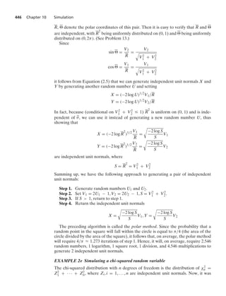 446 Chapter 10 Simulation
R, ⌰ denote the polar coordinates of this pair. Then it is easy to verify that R and ⌰
are independent, with R
2
being uniformly distributed on (0, 1) and ⌰ being uniformly
distributed on (0, 2π). (See Problem 13.)
Since
sin ⌰ =
V2
R
=
V2
8
V2
1 + V2
2
cos ⌰ =
V1
R
=
V1
8
V2
1 + V2
2
it follows from Equation (2.5) that we can generate independent unit normals X and
Y by generating another random number U and setting
X = (−2 log U)1/2
V1/R
Y = (−2 log U)1/2
V2/R
In fact, because (conditional on V2
1 + V2
2 … 1) R
2
is uniform on (0, 1) and is inde-
pendent of θ, we can use it instead of generating a new random number U, thus
showing that
X = (−2 log R
2
)1/2 V1
R
=
@
−2 log S
S
V1
Y = (−2 log R
2
)1/2 V2
R
=
@
−2 log S
S
V2
are independent unit normals, where
S = R
2
= V2
1 + V2
2
Summing up, we have the following approach to generating a pair of independent
unit normals:
Step 1. Generate random numbers U1 and U2.
Step 2. Set V1 = 2U1 − 1, V2 = 2U2 − 1, S = V2
1 + V2
2.
Step 3. If S  1, return to step 1.
Step 4. Return the independent unit normals
X =
@
−2 log S
S
V1, Y =
@
−2 log S
S
V2
The preceding algorithm is called the polar method. Since the probability that a
random point in the square will fall within the circle is equal to π/4 (the area of the
circle divided by the area of the square), it follows that, on average, the polar method
will require 4/π L 1.273 iterations of step 1. Hence, it will, on average, require 2.546
random numbers, 1 logarithm, 1 square root, 1 division, and 4.546 multiplications to
generate 2 independent unit normals.
EXAMPLE 2e Simulating a chi-squared random variable
The chi-squared distribution with n degrees of freedom is the distribution of χ2
n =
Z2
1 + · · · + Z2
n, where Zi, i = 1, ... , n are independent unit normals. Now, it was
 