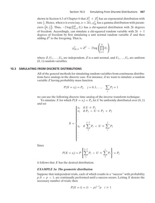 Section 10.3 Simulating from Discrete Distributions 447
shown in Section 6.3 of Chapter 6 that Z2
1 + Z2
2 has an exponential distribution with
rate 1
2 . Hence, when n is even (say, n = 2k), χ2
2k has a gamma distribution with param-
eters

k, 1
2

. Thus, −2 log(
$k
i=1 Ui) has a chi-squared distribution with 2k degrees
of freedom. Accordingly, can simulate a chi-squared random variable with 2k + 1
degrees of freedom by ﬁrst simulating a unit normal random variable Z and then
adding Z2 to the foregoing. That is,
χ2
2k+1 = Z2
− 2 log
⎛
⎝
k

i=1
Ui
⎞
⎠
where Z, U1, ... , Un are independent, Z is a unit normal, and U1, ..., Un are uniform
(0, 1) random variables.
10.3 SIMULATING FROM DISCRETE DISTRIBUTIONS
All of the general methods for simulating random variables from continuous distribu-
tions have analogs in the discrete case. For instance, if we want to simulate a random
variable Z having probability mass function
P{X = xj} = Pj, j = 0, 1, ... ,

j
Pj = 1
we can use the following discrete time analog of the inverse transform technique:
To simulate X for which P{X = xj} = Pj, let U be uniformly distributed over (0, 1)
and set
X =
⎧
⎪
⎪
⎪
⎪
⎪
⎪
⎪
⎪
⎪
⎪
⎪
⎪
⎪
⎪
⎨
⎪
⎪
⎪
⎪
⎪
⎪
⎪
⎪
⎪
⎪
⎪
⎪
⎪
⎪
⎩
x1 if U … P1
x2 if P1  U … P1 + P2
#
#
#
xj if
j−1

1
Pi  U …
j

i
Pi
#
#
#
Since
P{X = xj} = P
⎧
⎨
⎩
j−1

1
Pi  U …
j

1
Pi
⎫
⎬
⎭
= Pj
it follows that X has the desired distribution.
EXAMPLE 3a The geometric distribution
Suppose that independent trials, each of which results in a “success” with probability
p, 0  p  1, are continually performed until a success occurs. Letting X denote the
necessary number of trials; then
P{X = i} = (1 − p)i−1
p i Ú 1
 
