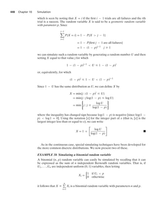 448 Chapter 10 Simulation
which is seen by noting that X = i if the ﬁrst i − 1 trials are all failures and the ith
trial is a success. The random variable X is said to be a geometric random variable
with parameter p. Since
j−1

i=1
P{X = i} = 1 − P{X  j − 1}
= 1 − P{ﬁrst j − 1 are all failures}
= 1 − (1 − p)j−1
j Ú 1
we can simulate such a random variable by generating a random number U and then
setting X equal to that value j for which
1 − (1 − p)j−1
 U … 1 − (1 − p)j
or, equivalently, for which
(1 − p)j
… 1 − U  (1 − p)j−1
Since 1 − U has the same distribution as U, we can deﬁne X by
X = min{j : (1 − p)j
… U}
= min{j : j log(1 − p) … log U}
= min
0
j : j Ú
log U
log(1 − p)
7
where the inequality has changed sign because log(1 − p) is negative [since log(1 −
p)  log 1 = 0]. Using the notation [x] for the integer part of x (that is, [x] is the
largest integer less than or equal to x), we can write
X = 1 +

log U
log(1 − p)

.
As in the continuous case, special simulating techniques have been developed for
the more common discrete distributions. We now present two of these.
EXAMPLE 3b Simulating a binomial random variable
A binomial (n, p) random variable can easily be simulated by recalling that it can
be expressed as the sum of n independent Bernoulli random variables. That is, if
U1, ... , Un are independent uniform (0, 1) variables, then letting
Xi =
%
1 if Ui  p
0 otherwise
it follows that X K
n
i=1
Xi is a binomial random variable with parameters n and p.
 