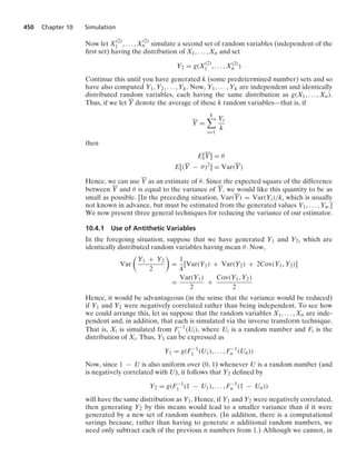 450 Chapter 10 Simulation
Now let X
(2)
1 , ... , X
(2)
n simulate a second set of random variables (independent of the
ﬁrst set) having the distribution of X1, ... , Xn and set
Y2 = g(X
(2)
1 , ... , X(2)
n )
Continue this until you have generated k (some predetermined number) sets and so
have also computed Y1, Y2, ... , Yk. Now, Y1, ... , Yk are independent and identically
distributed random variables, each having the same distribution as g(X1, ... , Xn).
Thus, if we let Y denote the average of these k random variables—that is, if
Y =
k

i=1
Yi
k
then
E[Y] = θ
E[(Y − θ)2
] = Var(Y)
Hence, we can use Y as an estimate of θ. Since the expected square of the difference
between Y and θ is equal to the variance of Y, we would like this quantity to be as
small as possible. [In the preceding situation, Var(Y) = Var(Yi)/k, which is usually
not known in advance, but must be estimated from the generated values Y1, ... , Yn.]
We now present three general techniques for reducing the variance of our estimator.
10.4.1 Use of Antithetic Variables
In the foregoing situation, suppose that we have generated Y1 and Y2, which are
identically distributed random variables having mean θ. Now,
Var

Y1 + Y2
2

=
1
4
[Var(Y1) + Var(Y2) + 2Cov(Y1, Y2)]
=
Var(Y1)
2
+
Cov(Y1, Y2)
2
Hence, it would be advantageous (in the sense that the variance would be reduced)
if Y1 and Y2 were negatively correlated rather than being independent. To see how
we could arrange this, let us suppose that the random variables X1, ... , Xn are inde-
pendent and, in addition, that each is simulated via the inverse transform technique.
That is, Xi is simulated from F−1
i (Ui), where Ui is a random number and Fi is the
distribution of Xi. Thus, Y1 can be expressed as
Y1 = g(F−1
1 (U1), ... , F−1
n (Un))
Now, since 1 − U is also uniform over (0, 1) whenever U is a random number (and
is negatively correlated with U), it follows that Y2 deﬁned by
Y2 = g(F−1
1 (1 − U1), ... , F−1
n (1 − Un))
will have the same distribution as Y1. Hence, if Y1 and Y2 were negatively correlated,
then generating Y2 by this means would lead to a smaller variance than if it were
generated by a new set of random numbers. (In addition, there is a computational
savings because, rather than having to generate n additional random numbers, we
need only subtract each of the previous n numbers from 1.) Although we cannot, in
 