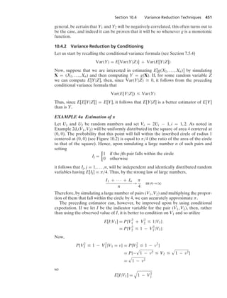 Section 10.4 Variance Reduction Techniques 451
general, be certain that Y1 and Y2 will be negatively correlated, this often turns out to
be the case, and indeed it can be proven that it will be so whenever g is a monotonic
function.
10.4.2 Variance Reduction by Conditioning
Let us start by recalling the conditional variance formula (see Section 7.5.4)
Var(Y) = E[Var(Y|Z)] + Var(E[Y|Z])
Now, suppose that we are interested in estimating E[g(X1, ... , Xn)] by simulating
X = (X1, ... , Xn) and then computing Y = g(X). If, for some random variable Z
we can compute E[Y|Z], then, since Var(Y|Z) Ú 0, it follows from the preceding
conditional variance formula that
Var(E[Y|Z]) … Var(Y)
Thus, since E[E[Y|Z]] = E[Y], it follows that E[Y|Z] is a better estimator of E[Y]
than is Y.
EXAMPLE 4a Estimation of π
Let U1 and U2 be random numbers and set Vi = 2Ui − 1, i = 1, 2. As noted in
Example 2d,(V1, V2) will be uniformly distributed in the square of area 4 centered at
(0, 0). The probability that this point will fall within the inscribed circle of radius 1
centered at (0, 0) (see Figure 10.2) is equal to π/4 (the ratio of the area of the circle
to that of the square). Hence, upon simulating a large number n of such pairs and
setting
Ij =
%
1 if the jth pair falls within the circle
0 otherwise
it follows that Ij, j = 1, ... , n, will be independent and identically distributed random
variables having E[Ij] = π/4. Thus, by the strong law of large numbers,
I1 + · · · + In
n
→
π
4
as n→q
Therefore, by simulating a large number of pairs (V1, V2) and multiplying the propor-
tion of them that fall within the circle by 4, we can accurately approximate π.
The preceding estimator can, however, be improved upon by using conditional
expectation. If we let I be the indicator variable for the pair (V1, V2), then, rather
than using the observed value of I, it is better to condition on V1 and so utilize
E[I|V1] = P{V2
1 + V2
2 … 1|V1}
= P{V2
2 … 1 − V2
1|V1}
Now,
P{V2
2 … 1 − V2
1|V1 = ν} = P{V2
2 … 1 − ν2
}
= P{−
.
1 − ν2 … V2 …
.
1 − ν2}
=
.
1 − ν2
so
E[I|V1] =
8
1 − V2
1
 