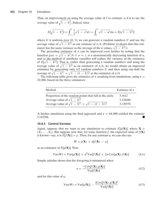 452 Chapter 10 Simulation
Thus, an improvement on using the average value of I to estimate π/4 is to use the
average value of
8
1 − V2
1. Indeed, since
E[
8
1 − V2
1] =
* 1
−1
1
2
.
1 − ν2dν =
* 1
0
.
1 − u2du = E[
.
1 − U2]
where U is uniform over (0, 1), we can generate n random numbers U and use the
average value of
.
1 − U2 as our estimate of π/4. (Problem 14 shows that this esti-
mator has the same variance as the average of the n values,
.
1 − V2.)
The preceding estimator of π can be improved even further by noting that the
function g(u) =
.
1 − u2, 0 … u … 1, is a monotonically decreasing function of u,
and so the method of antithetic variables will reduce the variance of the estimator
of E[
.
1 − U2]. That is, rather than generating n random numbers and using the
average value of
.
1 − U2 as an estimator of π/4, we would obtain an improved
estimator by generating only n/2 random numbers U and then using one-half the
average of
.
1 − U2 +
.
1 − (1 − U)2 as the estimator of π/4.
The following table gives the estimates of π resulting from simulations, using n =
10, 000, based on the three estimators.
Method Estimate of π
Proportion of the random points that fall in the circle 3.1612
Average value of
.
1 − U2 3.128448
Average value of
.
1 − U2 +
.
1 − (1 − U)2 3.139578
A further simulation using the ﬁnal approach and n = 64, 000 yielded the estimate
3.143288. .
10.4.3 Control Variates
Again, suppose that we want to use simulation to estimate E[g(X)], where X =
(X1, ... , Xn). But suppose now that, for some function f, the expected value of f(X)
is known—say, it is E[f(X)] = μ. Then, for any constant a, we can also use
W = g(X) + a[f(X) − μ]
as an estimator of E[g(X)]. Now,
Var(W) = Var[g(X)] + a2
Var[f(X)] + 2a Cov[g(X), f(X)] (4.1)
Simple calculus shows that the foregoing is minimized when
a =
−Cov[f(X), g(X)]
Var[f(X)]
(4.2)
and for this value of a,
Var(W) = Var[g(X)] −
[Cov[f(X), g(X)]2
Var[f(X)]
(4.3)
 