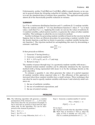 Problems 453
Unfortunately, neither Var[f(X)] nor Cov[f(X)], g(X)] is usually known, so we can-
not in general obtain the foregoing reduction in variance. One approach in practice
is to use the simulated data to estimate these quantities. This approach usually yields
almost all of the theoretically possible reduction in variance.
SUMMARY
Let F be a continuous distribution function and U a uniform (0, 1) random variable.
Then the random variable F−1(U) has distribution function F, where F−1(u) is that
value x such that F(x) = u. Applying this result, we can use the values of uniform (0,
1) random variables, called random numbers, to generate the values of other random
variables. This technique is called the inverse transform method.
Another technique for generating random variables is based on the rejection method.
Suppose that we have an efﬁcient procedure for generating a random variable from
the density function g and that we desire to generate a random variable having den-
sity function f. The rejection method for accomplishing this starts by determining a
constant c such that
max
f(x)
g(x)
… c
It then proceeds as follows:
1. Generate Y having density g.
2. Generate a random number U.
3. If U … f(Y)/cg(Y), set X = Y and stop.
4. Return to step 1.
The number of passes through step 1 is a geometric random variable with mean c.
Standard normal random variables can be efﬁciently simulated by the rejection
method (with g being exponential with mean 1) or by the technique known as the
polar algorithm.
To estimate a quantity θ, one often generates the values of a partial sequence
of random variables whose expected value is θ. The efﬁciency of this approach is
increased when these random variables have a small variance. Three techniques that
can often be used to specify random variables with mean θ and relatively small vari-
ances are
1. the use of antithetic variables,
2. the use of conditional expectations, and
3. the use of control variates.
PROBLEMS
10.1. The following algorithm will generate a random
permutation of the elements 1, 2, ... , n. It is some-
what faster than the one presented in Example 1a
but is such that no position is ﬁxed until the algo-
rithm ends. In this algorithm, P(i) can be inter-
preted as the element in position i.
Step 1. Set k = 1.
Step 2. Set P(1) = 1.
Step 3. If k = n, stop. Otherwise, let k = k + 1.
Step 4. Generate a random number U and let
P(k) = P([kU] + 1)
P([kU] + 1) = k
Go to step 3.
(a) Explain in words what the algorithm is doing.
(b) Show that at iteration k—that is, when the
value of P(k) is initially set—P(1), P(2), ... ,
P(k) is a random permutation of 1, 2, ... , k.
 