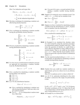 454 Chapter 10 Simulation
Hint: Use induction and argue that
Pk{i1, i2, ... , ij−1, k, ij, ... , ik−2, i}
= Pk−1{i1, i2, ... , ij−1, i, ij, ... , ik−2}
1
k
=
1
k!
by the induction hypothesis
10.2. Develop a technique for simulating a random vari-
able having density function
f(x) =
0
e2x −q  x  0
e−2x 0  x  q
10.3. Give a technique for simulating a random variable
having the probability density function
f(x) =
⎧
⎪
⎪
⎪
⎪
⎪
⎪
⎨
⎪
⎪
⎪
⎪
⎪
⎪
⎩
1
2
(x − 2) 2 … x … 3
1
2

2 −
x
3

3  x … 6
0 otherwise
10.4. Present a method for simulating a random variable
having distribution function
F(x) =
⎧
⎪
⎪
⎪
⎪
⎪
⎪
⎪
⎪
⎨
⎪
⎪
⎪
⎪
⎪
⎪
⎪
⎪
⎩
0 x … −3
1
2
+
x
6
−3  x  0
1
2
+
x2
32
0  x … 4
1 x  4
10.5. Use the inverse transformation method to present
an approach for generating a random variable
from the Weibull distribution
F(t) = 1 − e−atβ
t Ú 0
10.6. Give a method for simulating a random variable
having failure rate function
(a) λ(t) = c;
(b) λ(t) = ct;
(c) λ(t) = ct2;
(d) λ(t) = ct3.
10.7. Let F be the distribution function
F(x) = xn
0  x  1
(a) Give a method for simulating a random vari-
able having distribution F that uses only a sin-
gle random number.
(b) Let U1, ... , Un be independent random num-
bers. Show that
P{max(U1, ... , Un) … x} = xn
(c) Use part (b) to give a second method of sim-
ulating a random variable having distribu-
tion F.
10.8. Suppose it is relatively easy to simulate from Fi for
each i = 1, ... , n. How can we simulate from
(a) F(x) =
n
$
i=1
Fi(x)?
(b) F(x) = 1 −
n
$
i=1
[1 − Fi(x)]?
10.9. Suppose we have a method for simulating random
variables from the distributions F1 and F2. Explain
how to simulate from the distribution
F(x) = pF1(x) + (1 − p)F2(x) 0  p  1
Give a method for simulating from
F(x) =
⎧
⎨
⎩
1
3 (1 − e−3x) + 2
3 x 0  x … 1
1
3 (1 − e−3x) + 2
3 x  1
10.10. In Example 2c we simulated the absolute value
of a unit normal by using the rejection procedure
on exponential random variables with rate 1. This
raises the question of whether we could obtain a
more efﬁcient algorithm by using a different expo-
nential density—that is, we could use the density
g(x) = λe−λx. Show that the mean number of iter-
ations needed in the rejection scheme is minimized
when λ = 1.
10.11. Use the rejection method with g(x) = 1, 0  x  1,
to determine an algorithm for simulating a random
variable having density function
f(x) =
0
60x3(1 − x)2 0  x  1
0 otherwise
10.12. Explain how you could use random numbers to
approximate
- 1
0 k(x) dx, where k(x) is an arbitrary
function.
Hint: If U is uniform on (0, 1), what is E[k(U)]?
10.13. Let (X, Y) be uniformly distributed in the circle
of radius 1 centered at the origin. Its joint density
is thus
f(x, y) =
1
π
0 … x2
+ y2
… 1
Let R = (X2 + Y2)1/2 and θ = tan−1(Y/X) denote
the polar coordinates of (X, Y). Show that R and
θ are independent, with R2 being uniform on (0, 1)
and θ being uniform on (0, 2π).
10.14. In Example 4a, we showed that
E[(1 − V2
)1/2
] = E[(1 − U2
)1/2
] =
π
4
 