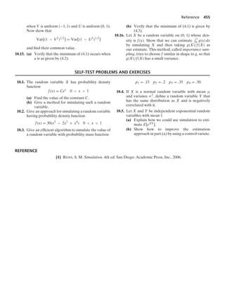 Reference 455
when V is uniform (−1, 1) and U is uniform (0, 1).
Now show that
Var[(1 − V2
)1/2
] = Var[(1 − U2
)1/2
]
and ﬁnd their common value.
10.15. (a) Verify that the minimum of (4.1) occurs when
a is as given by (4.2).
(b) Verify that the minimum of (4.1) is given by
(4.3).
10.16. Let X be a random variable on (0, 1) whose den-
sity is f(x). Show that we can estimate
- 1
0 g(x) dx
by simulating X and then taking g(X)/f(X) as
our estimate. This method, called importance sam-
pling, tries to choose f similar in shape to g, so that
g(X)/f(X) has a small variance.
SELF-TEST PROBLEMS AND EXERCISES
10.1. The random variable X has probability density
function
f(x) = Cex
0  x  1
(a) Find the value of the constant C.
(b) Give a method for simulating such a random
variable.
10.2. Give an approach for simulating a random variable
having probability density function
f(x) = 30(x2
− 2x3
+ x4
) 0  x  1
10.3. Give an efﬁcient algorithm to simulate the value of
a random variable with probability mass function
p1 = .15 p2 = .2 p3 = .35 p4 = .30
10.4. If X is a normal random variable with mean μ
and variance σ2, deﬁne a random variable Y that
has the same distribution as X and is negatively
correlated with it.
10.5. Let X and Y be independent exponential random
variables with mean 1.
(a) Explain how we could use simulation to esti-
mate E[eXY].
(b) Show how to improve the estimation
approach in part (a) by using a control variate.
REFERENCE
[1] ROSS, S. M. Simulation. 4th ed. San Diego: Academic Press, Inc., 2006.
 