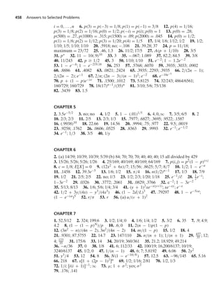 458 Answers to Selected Problems
i = 0, ... , n 6. p(3) = p(−3) = 1/8; p(1) = p(−1) = 3/8 12. p(4) = 1/16;
p(3) = 1/8; p(2) = 1/16; p(0) = 1/2; p(−i) = p(i); p(0) = 1 13. p(0) = .28;
p(500) = .27, p(1000) = .315; p(1500) = .09; p(2000) = .045 14. p(0) = 1/2;
p(1) = 1/6; p(2) = 1/12; p(3) = 1/20; p(4) = 1/5 17. 1/4; 1/6; 1/12; 1/2 19. 1/2;
1/10; 1/5; 1/10; 1/10 20. .5918; no; −.108 21. 39.28; 37 24. p = 11/18;
maximum = 23/72 25. .46, 1.3 26. 11/2; 17/5 27. A(p + 1/10) 28. 3/5
31. p∗ 32. 11 − 10(.9)10 33. 3 35. −.067; 1.089 37. 82.2; 84.5 39. 3/8
40. 11/243 42. p Ú 1/2 45. 3 50. 1/10; 1/10 51. e−.2; 1 − 1.2e−.2
53. 1 − e−.6; 1 − e−219.18 56. 253 57. .5768; .6070 59. .3935; .3033; .0902
60. .8886 61. .4082 63. .0821; .2424 65. .3935; .2293; .3935 66. 2/(2n − 1);
2/(2n − 2); e−1 67. 2/n; (2n − 3)/(n − 1)2; e−2 68. e−10e−5
70. p + (1 − p)e−λt 71. .1500; .1012 73. 5.8125 74. 32/243; 4864/6561;
160/729; 160/729 78. 18(17)n−1/(35)n 81. 3/10; 5/6; 75/138
82. .3439 83. 1.5
CHAPTER 5
2. 3.5e−5/2 3. no; no 4. 1/2 5. 1 − (.01)1/5 6. 4, 0, q 7. 3/5; 6/5 8. 2
10. 2/3; 2/3 11. 2/5 13. 2/3; 1/3 15. .7977; .6827; .3695; .9522; .1587
16. (.9938)10 18. 22.66 19. 14.56 20. .9994; .75; .977 22. 9.5; .0019
23. .9258; .1762 26. .0606; .0525 28. .8363 29. .9993 32. e−1; e−1/2
34. e−1; 1/3 38. 3/5 40. 1/y
CHAPTER 6
2. (a) 14/39; 10/39; 10/39; 5/39 (b) 84; 70; 70; 70; 40; 40; 40; 15 all divided by 429
3. 15/26; 5/26; 5/26; 1/26 4. 25/169; 40/169; 40/169; 64/169 7. p(i, j) = p2(1 − p)i+j
8. c = 1/8; E[X] = 0 9. (12x2 + 6x)/7; 15/56; .8625; 5/7; 8/7 10. 1/2; 1 − e−a
11. .1458 12. 39.3e−5 13. 1/6; 1/2 15. π/4 16. n(1/2)n−1 17. 1/3 18. 7/9
19. 1/2 21. 2/5; 2/5 22. no; 1/3 23. 1/2; 2/3; 1/20; 1/18 25. e−1/i! 28. 1
2e−t;
1−3e−2 29. .0326 30. .3772; .2061 31. .0829; .3766 32. e−2; 1 − 3e−2
35. 5/13; 8/13 36. 1/6; 5/6; 1/4; 3/4 41. (y + 1)2xe−x(y+1); xe−xy; e−x
42. 1/2 + 3y/(4x) − y3/(4x3) 46. (1 − 2d/L)3 47. .79297 48. 1 − e−5λa;
(1 − e−λa)5 52. r/π 53. r 56. (a) u/(ν + 1)2
CHAPTER 7
1. 52.5/12 2. 324; 199.6 3. 1/2; 1/4; 0 4. 1/6; 1/4; 1/2 5. 3/2 6. 35 7. .9; 4.9;
4.2 8. (1 − (1 − p)N)/p 10. .6; 0 11. 2(n − 1)p(1 − p)
12. (3n2 − n)/(4n − 2), 3n2/(4n − 2) 14. m/(1 − p) 15. 1/2 18. 4
21. .9301; 87.5755 22. 14.7 23. 147/110 26. n/(n + 1); 1/(n + 1) 29. 437
35 ; 12;
4; 123
35 31. 175/6 33. 14 34. 20/19; 360/361 35. 21.2; 18.929; 49.214
36. −n/36 37. 0 38. 1/8 41. 6; 112/33 42. 100/19; 16,200/6137; 10/19;
3240/6137 45. 1/2; 0 47. 1/(n − 1) 48. 6; 7; 5.8192 49. 6.06 50. 2y2
51. y3/4 53. 12 54. 8 56. N(1 − e−10/N) 57. 12.5 63. −96/145 65. 5.16
66. 218 67. x[1 + (2p − 1)2]n 69. 1/2; 1/16; 2/81 70. 1/2, 1/3
72. 1/i; [i(i + 1)]−1; q 73. μ; 1 + σ2; yes; σ2
79. .176; .141
 