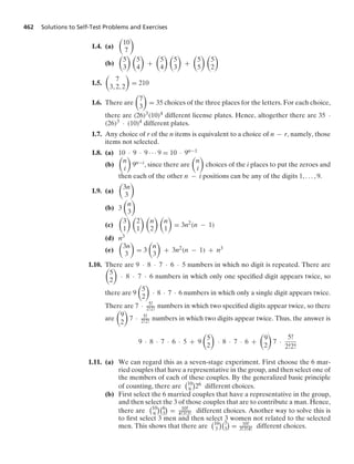 462 Solutions to Self-Test Problems and Exercises
1.4. (a)

10
7

(b)

5
3
 
5
4

+

5
4
 
5
3

+

5
5
 
5
2

1.5.

7
3, 2, 2

= 210
1.6. There are

7
3

= 35 choices of the three places for the letters. For each choice,
there are (26)3(10)4 different license plates. Hence, altogether there are 35 ·
(26)3 · (10)4 different plates.
1.7. Any choice of r of the n items is equivalent to a choice of n − r, namely, those
items not selected.
1.8. (a) 10 · 9 · 9 · · · 9 = 10 · 9n−1
(b)

n
i

9n−i, since there are

n
i

choices of the i places to put the zeroes and
then each of the other n − i positions can be any of the digits 1, ... , 9.
1.9. (a)

3n
3

(b) 3

n
3

(c)

3
1
 
2
1
 
n
2
 
n
1

= 3n2(n − 1)
(d) n3
(e)

3n
3

= 3

n
3

+ 3n2(n − 1) + n3
1.10. There are 9 · 8 · 7 · 6 · 5 numbers in which no digit is repeated. There are

5
2

· 8 · 7 · 6 numbers in which only one speciﬁed digit appears twice, so
there are 9

5
2

· 8 · 7 · 6 numbers in which only a single digit appears twice.
There are 7 · 5!
2!2! numbers in which two speciﬁed digits appear twice, so there
are

9
2

7 · 5!
2!2! numbers in which two digits appear twice. Thus, the answer is
9 · 8 · 7 · 6 · 5 + 9

5
2

· 8 · 7 · 6 +

9
2

7 ·
5!
2!2!
1.11. (a) We can regard this as a seven-stage experiment. First choose the 6 mar-
ried couples that have a representative in the group, and then select one of
the members of each of these couples. By the generalized basic principle
of counting, there are
10
6

26 different choices.
(b) First select the 6 married couples that have a representative in the group,
and then select the 3 of those couples that are to contribute a man. Hence,
there are
10
6
6
3

= 10!
4!3!3! different choices. Another way to solve this is
to ﬁrst select 3 men and then select 3 women not related to the selected
men. This shows that there are
10
3
7
3

= 10!
3!3!4! different choices.
 