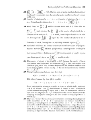 Solutions to Self-Test Problems and Exercises 463
1.12.

8
3
 
7
3

+

8
4
 
7
2

= 3430. The ﬁrst term gives the number of committees
that have 3 women and 3 men; the second gives the number that have 4 women
and 2 men.
1.13. (number of solutions of x1 + · · · + x5 = 4)(number of solutions of x1 + · · · +
x5 = 5)(number of solutions of x1 + · · · + x5 = 6) =

8
4
 
9
4
 
10
4

.
1.14. Since there are

j − 1
n − 1

positive vectors whose sum is j, there must be
k
j=n

j − 1
n − 1

such vectors. But

j − 1
n − 1

is the number of subsets of size n
from the set of numbers {1, ... , k} in which j is the largest element in the sub-
set. Consequently,
k
j=n

j − 1
n − 1

is just the total number of subsets of size n
from a set of size k, showing that the preceding answer is equal to

k
n

.
1.15. Let us ﬁrst determine the number of different results in which k people pass.
Because there are

n
k

different groups of size k and k! possible orderings of
their scores, it follows that there are

n
k

k! possible results in which k people
pass. Consequently, there are
n
k=0

n
k

k! possible results.
1.16. The number of subsets of size 4 is
20
4

= 4845. Because the number of these
that contain none of the ﬁrst ﬁve elements is
15
4

= 1365, the number that
contain at least one is 3480. Another way to solve this problem is to note that
there are
5
i
 15
4−i

that contain exactly i of the ﬁrst ﬁve elements and sum this
for i = 1, 2, 3, 4.
1.17. Multiplying both sides by 2, we must show that
n(n − 1) = k(k − 1) + 2k(n − k) + (n − k)(n − k − 1)
This follows because the right side is equal to
k2
(1 − 2 + 1) + k(−1 + 2n − n − n + 1) + n(n − 1)
For a combinatorial argument, consider a group of n items and a subgroup
of k of the n items. Then
k
2

is the number of subsets of size 2 that contain
2 items from the subgroup of size k, k(n − k) is the number that contain 1
item from the subgroup, and
n−k
2

is the number that contain 0 items from the
subgroup. Adding these terms gives the total number of subgroups of size 2,
namely,
n
2

.
1.18. There are 3 choices that can be made from families consisting of a single parent
and 1 child; there are 3 · 1 · 2 = 6 choices that can be made from families
consisting of a single parent and 2 children; there are 5 · 2 · 1 = 10 choices
that can be made from families consisting of 2 parents and a single child; there
are 7 · 2 · 2 = 28 choices that can be made from families consisting of 2 parents
and 2 children; there are 6 · 2 · 3 = 36 choices that can be made from families
consisting of 2 parents and 3 children. Hence, there are 80 possible choices.
 