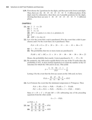 464 Solutions to Self-Test Problems and Exercises
1.19. First choose the 3 positions for the digits, and then put in the letters and digits.
Thus, there are
8
3

· 26 · 25 · 24 · 23 · 22 · 10 · 9 · 8 different plates. If the
digits must be consecutive, then there are 6 possible positions for the digits,
showing that there are now 6 · 26 · 25 · 24 · 23 · 22 · 10 · 9 · 8 different
plates.
CHAPTER 2
2.1. (a) 2 · 3 · 4 = 24
(b) 2 · 3 = 6
(c) 3 · 4 = 12
(d) AB = {(c, pasta, i), (c, rice, i), (c, potatoes, i)}
(e) 8
(f) ABC = {(c, rice, i)}
2.2. Let A be the event that a suit is purchased, B be the event that a shirt is pur-
chased, and C be the event that a tie is purchased. Then
P(A ∪ B ∪ C) = .22 + .30 + .28 − .11 − .14 − .10 + .06 = .51
(a) 1 − .51 = .49
(b) The probability that two or more items are purchased is
P(AB ∪ AC ∪ BC) = .11 + .14 + .10 − .06 − .06 − .06 + .06 = .23
Hence, the probability that exactly 1 item is purchased is .51 − .23 = .28.
2.3. By symmetry, the 14th card is equally likely to be any of the 52 cards; thus, the
probability is 4/52. A more formal argument is to count the number of the 52!
outcomes for which the 14th card is an ace. This yields
p =
4 · 51 · 50 · · · 2 · 1
(52)!
=
4
52
Letting A be the event that the ﬁrst ace occurs on the 14th card, we have
P(A) =
48 · 47 · · · 36 · 4
52 · 51 · · · 40 · 39
= .0312
2.4. Let D denote the event that the minimum temperature is 70 degrees. Then
P(A ∪ B) = P(A) + P(B) − P(AB) = .7 − P(AB)
P(C ∪ D) = P(C) + P(D) − P(CD) = .2 + P(D) − P(DC)
Since A ∪ B = C ∪ D and AB = CD, subtracting one of the preceding
equations from the other yields
0 = .5 − P(D)
or P(D) = .5.
2.5. (a)
52 · 48 · 44 · 40
52 · 51 · 50 · 49
= .6761
(b)
52 · 39 · 26 · 13
52 · 51 · 50 · 49
= .1055
 