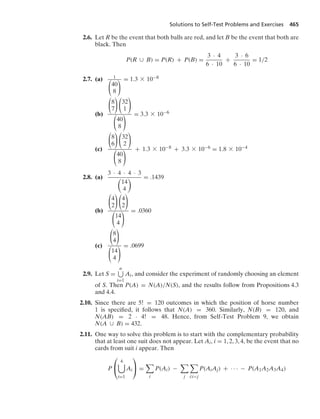 Solutions to Self-Test Problems and Exercises 465
2.6. Let R be the event that both balls are red, and let B be the event that both are
black. Then
P(R ∪ B) = P(R) + P(B) =
3 · 4
6 · 10
+
3 · 6
6 · 10
= 1/2
2.7. (a) 1
⎛
⎝40
8
⎞
⎠
= 1.3 * 10−8
(b)
⎛
⎝8
7
⎞
⎠
⎛
⎝32
1
⎞
⎠
⎛
⎝40
8
⎞
⎠
= 3.3 * 10−6
(c)
⎛
⎝8
6
⎞
⎠
⎛
⎝32
2
⎞
⎠
⎛
⎝40
8
⎞
⎠
+ 1.3 * 10−8 + 3.3 * 10−6 = 1.8 * 10−4
2.8. (a)
3 · 4 · 4 · 3

14
4
 = .1439
(b)
⎛
⎝4
2
⎞
⎠
⎛
⎝4
2
⎞
⎠
⎛
⎝14
4
⎞
⎠
= .0360
(c)
⎛
⎝8
4
⎞
⎠
⎛
⎝14
4
⎞
⎠
= .0699
2.9. Let S =
n
i=1
Ai, and consider the experiment of randomly choosing an element
of S. Then P(A) = N(A)/N(S), and the results follow from Propositions 4.3
and 4.4.
2.10. Since there are 5! = 120 outcomes in which the position of horse number
1 is speciﬁed, it follows that N(A) = 360. Similarly, N(B) = 120, and
N(AB) = 2 · 4! = 48. Hence, from Self-Test Problem 9, we obtain
N(A ∪ B) = 432.
2.11. One way to solve this problem is to start with the complementary probability
that at least one suit does not appear. Let Ai, i = 1, 2, 3, 4, be the event that no
cards from suit i appear. Then
P
⎛
⎝
4

i=1
Ai
⎞
⎠ =

i
P(Ai) −

j

i:ij
P(AiAj) + · · · − P(A1A2A3A4)
 