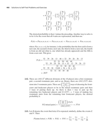 466 Solutions to Self-Test Problems and Exercises
= 4

39
5


52
5
 −

4
2


26
5


52
5
 +

4
3


13
5


52
5

= 4

39
5


52
5
 − 6

26
5


52
5
 + 4

13
5


52
5

The desired probability is then 1 minus the preceding. Another way to solve is
to let A be the event that all 4 suits are represented, and then use
P(A) = P(n, n, n, n, o) + P(n, n, n, o, n) + P(n, n, o, n, n) + P(n, o, n, n, n)
where P(n, n, n, o, n), for instance, is the probability that the ﬁrst card is from a
new suit, the second is from a new suit, the third is from a new suit, the fourth
is from an old suit (that is, one which has already appeared) and the ﬁfth is
from a new suit. This gives
P(A) =
52 · 39 · 26 · 13 · 48 + 52 · 39 · 26 · 36 · 13
52 · 51 · 50 · 49 · 48
+
52 · 39 · 24 · 26 · 13 + 52 · 12 · 39 · 26 · 13
52 · 51 · 50 · 49 · 48
=
52 · 39 · 26 · 13(48 + 36 + 24 + 12)
52 · 51 · 50 · 49 · 48
= .2637
2.12. There are (10)!/25 different divisions of the 10 players into a ﬁrst roommate
pair, a second roommate pair, and so on. Hence, there are (10)!/(5!25) divi-
sions into 5 roommate pairs. There are

6
2
 
4
2

ways of choosing the front-
court and backcourt players to be in the mixed roommate pairs and then
2 ways of pairing them up. As there is then 1 way to pair up the
remaining two backcourt players and 4!/(2!22) = 3 ways of making two
roommate pairs from the remaining four frontcourt players, the desired
probability is
P{2 mixed pairs} =

6
2
 
4
2

(2)(3)
(10)!/(5!25)
= .5714
2.13. Let R denote the event that letter R is repeated; similarly, deﬁne the events E
and V. Then
P{same letter} = P(R) + P(E) + P(V) =
2
7
1
8
+
3
7
1
8
+
1
7
1
8
=
3
28
 