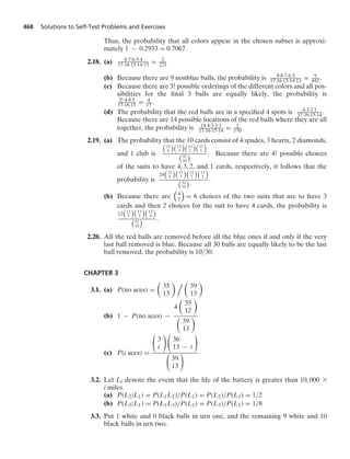 468 Solutions to Self-Test Problems and Exercises
Thus, the probability that all colors appear in the chosen subset is approxi-
mately 1 − 0.2933 = 0.7067.
2.18. (a) 8·7·6·5·4
17·16·15·14·13 = 2
221
(b) Because there are 9 nonblue balls, the probability is 9·8·7·6·5
17·16·15·14·13 = 9
442.
(c) Because there are 3! possible orderings of the different colors and all pos-
sibilities for the ﬁnal 3 balls are equally likely, the probability is
3!·4·8·5
17·16·15 = 4
17.
(d) The probability that the red balls are in a speciﬁed 4 spots is 4·3·2·1
17·16·15·14.
Because there are 14 possible locations of the red balls where they are all
together, the probability is 14·4·3·2·1
17·16·15·14 = 1
170.
2.19. (a) The probability that the 10 cards consist of 4 spades, 3 hearts, 2 diamonds,
and 1 club is

13
4

13
3

13
2

13
1


52
10
 . Because there are 4! possible choices
of the suits to have 4, 3, 2, and 1 cards, respectively, it follows that the
probability is
24

13
4

13
3

13
2

13
1


52
10
 .
(b) Because there are

4
2

= 6 choices of the two suits that are to have 3
cards and then 2 choices for the suit to have 4 cards, the probability is
12

13
3

13
3

13
4


52
10
 .
2.20. All the red balls are removed before all the blue ones if and only if the very
last ball removed is blue. Because all 30 balls are equally likely to be the last
ball removed, the probability is 10/30.
CHAPTER 3
3.1. (a) P(no aces) =

35
13
  
39
13

(b) 1 − P(no aces) −
4

35
12


39
13

(c) P(i aces) =
⎛
⎝ 3
i
⎞
⎠
⎛
⎝ 36
13 − i
⎞
⎠
⎛
⎝ 39
13
⎞
⎠
3.2. Let Li denote the event that the life of the battery is greater than 10, 000 *
i miles.
(a) P(L2|L1) = P(L1L2)/P(L1) = P(L2)/P(L1) = 1/2
(b) P(L3|L1) = P(L1L3)/P(L1) = P(L3)/P(L1) = 1/8
3.3. Put 1 white and 0 black balls in urn one, and the remaining 9 white and 10
black balls in urn two.
 
