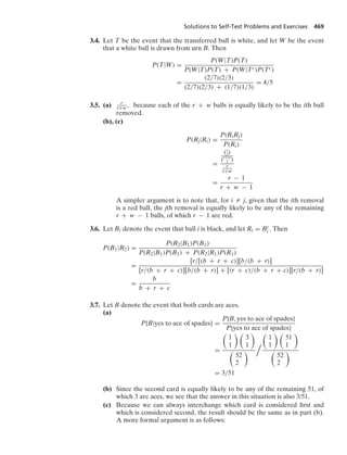 Solutions to Self-Test Problems and Exercises 469
3.4. Let T be the event that the transferred ball is white, and let W be the event
that a white ball is drawn from urn B. Then
P(T|W) =
P(W|T)P(T)
P(W|T)P(T) + P(W|Tc)P(Tc)
=
(2/7)(2/3)
(2/7)(2/3) + (1/7)(1/3)
= 4/5
3.5. (a) r
r+w, because each of the r + w balls is equally likely to be the ith ball
removed.
(b), (c)
P(Rj|Ri) =
P(RiRj)
P(Ri)
=
(r
2)
(r+w
2 )
r
r+w
=
r − 1
r + w − 1
A simpler argument is to note that, for i Z j, given that the ith removal
is a red ball, the jth removal is equally likely to be any of the remaining
r + w − 1 balls, of which r − 1 are red.
3.6. Let Bi denote the event that ball i is black, and let Ri = Bc
i . Then
P(B1|R2) =
P(R2|B1)P(B1)
P(R2|B1)P(B1) + P(R2|R1)P(R1)
=
[r/[(b + r + c)][b/(b + r)]
[r/(b + r + c)][b/(b + r)] + [(r + c)/(b + r + c)][r/(b + r)]
=
b
b + r + c
3.7. Let B denote the event that both cards are aces.
(a)
P{B|yes to ace of spades} =
P{B, yes to ace of spades}
P{yes to ace of spades}
=

1
1
 
3
1


52
2



1
1
 
51
1


52
2

= 3/51
(b) Since the second card is equally likely to be any of the remaining 51, of
which 3 are aces, we see that the answer in this situation is also 3/51.
(c) Because we can always interchange which card is considered ﬁrst and
which is considered second, the result should be the same as in part (b).
A more formal argument is as follows:
 