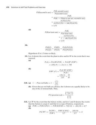 470 Solutions to Self-Test Problems and Exercises
P{B|second is ace} =
P{B, second is ace}
P{second is ace}
=
P(B)
P(B) + P{ﬁrst is not ace, second is ace}
=
(4/52)(3/51)
(4/52)(3/51) + (48/52)(4/51)
= 3/51
(d)
P{B|at least one} =
P(B)
P{at least one}
=
(4/52)(3/51)
1 − (48/52)(47/51)
= 1/33
3.8.
P(H|E)
P(G|E)
=
P(HE)
P(GE)
=
P(H)P(E|H)
P(G)P(E|G)
Hypothesis H is 1.5 times as likely.
3.9. Let A denote the event that the plant is alive and let W be the event that it was
watered.
(a)
P(A) = P(A|W)P(W) + P(A|Wc
)P(Wc
)
= (.85)(.9) + (.2)(.1) = .785
(b)
P(Wc
|Ac
) =
P(Ac|Wc)P(Wc)
P(Ac)
=
(.8)(.1)
.215
=
16
43
3.10. (a) 1 − P(no red balls) = 1 −

22
6


30
6

(b) Given that no red balls are chosen, the 6 chosen are equally likely to be
any of the 22 nonred balls. Thus,
P(2 green|no red) =

10
2
 
12
4


22
6

3.11. Let W be the event that the battery works, and let C and D denote the events
that the battery is a type C and that it is a type D battery, respectively.
(a) P(W) = P(W|C)P(C) + P(W|D)P(D) = .7(8/14) + .4(6/14) = 4/7
(b)
P(C|Wc
) =
P(CWc)
P(Wc)
=
P(Wc|C)P(C)
3/7
=
.3(8/14)
3/7
= .4
 