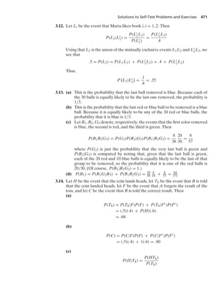 Solutions to Self-Test Problems and Exercises 471
3.12. Let Li be the event that Maria likes book i, i = 1, 2. Then
P(L2|Lc
1) =
P(Lc
1L2)
P(Lc
1)
=
P(Lc
1L2)
.4
Using that L2 is the union of the mutually exclusive events L1L2 and Lc
1L2, we
see that
.5 = P(L2) = P(L1L2) + P(Lc
1L2) = .4 + P(Lc
1L2)
Thus,
P

L2|Lc
1

=
.1
.4
= .25
3.13. (a) This is the probability that the last ball removed is blue. Because each of
the 30 balls is equally likely to be the last one removed, the probability is
1/3.
(b) This is the probability that the last red or blue ball to be removed is a blue
ball. Because it is equally likely to be any of the 30 red or blue balls, the
probability that it is blue is 1/3.
(c) Let B1, R2, G3 denote, respectively, the events that the ﬁrst color removed
is blue, the second is red, and the third is green. Then
P(B1R2G3) = P(G3)P(R2|G3)P(B1|R2G3) =
8
38
20
30
=
8
57
where P(G3) is just the probability that the very last ball is green and
P(R2|G3) is computed by noting that, given that the last ball is green,
each of the 20 red and 10 blue balls is equally likely to be the last of that
group to be removed, so the probability that it is one of the red balls is
20/30. (Of course, P(B1|R2G3) = 1.)
(d) P(B1) = P(B1G2R3) + P(B1R2G3) = 20
38
8
18 + 8
57 = 64
171
3.14. Let H be the event that the coin lands heads, let Th be the ev