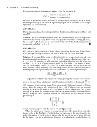 34 Chapter 2 Axioms of Probability
From this equation, it follows from Axiom 3 that, for any event E,
P(E) =
number of outcomes in E
number of outcomes in S
In words, if we assume that all outcomes of an experiment are equally likely to occur,
then the probability of any event E equals the proportion of outcomes in the sample
space that are contained in E.
EXAMPLE 5a
If two dice are rolled, what is the probability that the sum of the upturned faces will
equal 7?
Solution. We shall solve this problem under the assumption that all of the 36 possible
outcomes are equally likely. Since there are 6 possible outcomes—namely, (1, 6), (2,
5), (3, 4), (4, 3), (5, 2), and (6, 1)—that result in the sum of the dice being equal to 7,
the desired probability is 6
36 = 1
6 . .
EXAMPLE 5b
If 3 balls are “randomly drawn” from a bowl containing 6 white and 5 black balls,
what is the probability that one of the balls is white and the other two black?
Solution. If we regard the order in which the balls are selected as being relevant,
then the sample space consists of 11 · 10 · 9 = 990 outcomes. Furthermore, there are
6 · 5 · 4 = 120 outcomes in which the ﬁrst ball selected is white and the other two
are black; 5 · 6 · 4 = 120 outcomes in which the ﬁrst is black, the second is white,
and the third is black; and 5 · 4 · 6 = 120 in which the ﬁrst two are black and the
third is white. Hence, assuming that “randomly drawn” means that each outcome in
the sample space is equally likely to occur, we see that the desired probability is
120 + 120 + 120
990
=
4
11
This problem could also have been solved by regarding the outcome of the experi-
ment as the unordered set of drawn balls. From this point of view, there are

11
3

=
165 outcomes in the sample space. Now, each set of 3 balls corresponds to 3! out-
comes when the order of selection is noted. As a result, if all outcomes are assumed
equally likely when the order of selection is noted, then it follows that they remain
equally likely when the outcome is taken to be the unordered set of selected balls.
Hence, using the latter representation of the experiment, we see that the desired
probability is 
6
1
 
5
2


11
3
 =
4
11
which, of course, agrees with the answer obtained previously.
When the experiment consists of a random selection of k items from a set of n
items, we have the ﬂexibility of either letting the outcome of the experiment be the
ordered selection of the k items or letting it be the unordered set of items selected.
In the former case we would assume that each new selection is equally likely to be
 