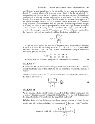 Section 2.5 Sample Spaces Having Equally Likely Outcomes 35
any of the so far unselected items of the set, and in the latter case we would assume
that all
n
k

possible subsets of k items are equally likely to be the set selected. For
instance, suppose 5 people are to be randomly selected from a group of 20 individuals
consisting of 10 married couples, and we want to determine P(N), the probability
that the 5 chosen are all unrelated. (That is, no two are married to each other.) If
we regard the sample space as the set of 5 people chosen, then there are
20
5

equally
likely outcomes. An outcome that does not contain a married couple can be thought
of as being the result of a six-stage experiment: In the ﬁrst stage, 5 of the 10 couples
to have a member in the group are chosen; in the next 5 stages, 1 of the 2 members
of each of these couples is selected. Thus, there are
10
5

25 possible outcomes in which
the 5 members selected are unrelated, yielding the desired probability of
P(N) =

10
5

25

20
5

In contrast, we could let the outcome of the experiment be the ordered selection
of the 5 individuals. In this setting, there are 20 · 19 · 18 · 17 · 16 equally likely
outcomes, of which 20 · 18 · 16 · 14 · 12 outcomes result in a group of 5 unrelated
individuals, yielding the result
P(N) =
20 · 18 · 16 · 14 · 12
20 · 19 · 18 · 17 · 16
We leave it for the reader to verify that the two answers are identical. .
EXAMPLE 5c
A committee of 5 is to be selected from a group of 6 men and 9 women. If the selection
is made randomly, what is the probability that the committee consists of 3 men and 2
women?
Solution. Because each of the
15
5

possible committees is equally likely to be selected,
the desired probability is 
6
3
 
9
2


15
5
 =
240
1001
.
EXAMPLE 5d
An urn contains n balls, one of which is special. If k of these balls are withdrawn one
at a time, with each selection being equally likely to be any of the balls that remain at
the time, what is the probability that the special ball is chosen?
Solution. Since all of the balls are treated in an identical manner, it follows that the
set of k balls selected is equally likely to be any of the

n
k

sets of k balls. Therefore,
P{special ball is selected} =

1
1
 
n − 1
k − 1


n
k
 =
k
n
 