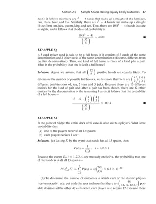 Section 2.5 Sample Spaces Having Equally Likely Outcomes 37
ﬂush), it follows that there are 45 − 4 hands that make up a straight of the form ace,
two, three, four, and ﬁve. Similarly, there are 45 − 4 hands that make up a straight
of the form ten, jack, queen, king, and ace. Thus, there are 10(45 − 4) hands that are
straights, and it follows that the desired probability is
10(45 − 4)

52
5
 L .0039 .
EXAMPLE 5g
A 5-card poker hand is said to be a full house if it consists of 3 cards of the same
denomination and 2 other cards of the same denomination (of course, different from
the ﬁrst denomination). Thus, one kind of full house is three of a kind plus a pair.
What is the probability that one is dealt a full house?
Solution. Again, we assume that all

52
5

possible hands are equally likely. To
determine the number of possible full houses, we ﬁrst note that there are

4
2
 
4
3

different combinations of, say, 2 tens and 3 jacks. Because there are 13 different
choices for the kind of pair and, after a pair has been chosen, there are 12 other
choices for the denomination of the remaining 3 cards, it follows that the probability
of a full house is
13 · 12 ·

4
2
 
4
3


52
5
 L .0014 .
EXAMPLE 5h
In the game of bridge, the entire deck of 52 cards is dealt out to 4 players. What is the
probability that
(a) one of the players receives all 13 spades;
(b) each player receives 1 ace?
Solution. (a) Letting Ei be the event that hand i has all 13 spades, then
P(Ei) =
1
52
13
 , i = 1, 2, 3, 4
Because the events Ei, i = 1, 2, 3, 4, are mutually exclusive, the probability that one
of the hands is dealt all 13 spades is
P(∪4
i=1Ei) =
4

i=1
P(Ei) = 4/

52
13

L 6.3 * 10−12
(b) To determine the number of outcomes in which each of the distinct players
receives exactly 1 ace, put aside the aces and note that there are

48
12, 12, 12, 12

pos-
sible divisions of the other 48 cards when each player is to receive 12. Because there
 
