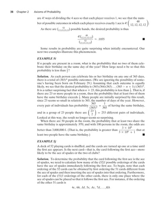 38 Chapter 2 Axioms of Probability
are 4! ways of dividing the 4 aces so that each player receives 1, we see that the num-
ber of possible outcomes in which each player receives exactly 1 ace is 4!

48
12, 12, 12, 12

.
As there are
 52
13,13,13,13

possible hands, the desired probability is thus
4!
 48
12,12,12,12

 52
13,13,13,13
 L .1055 .
Some results in probability are quite surprising when initially encountered. Our
next two examples illustrate this phenomenon.
EXAMPLE 5i
If n people are present in a room, what is the probability that no two of them cele-
brate their birthday on the same day of the year? How large need n be so that this
probability is less than 1
2?
Solution. As each person can celebrate his or her birthday on any one of 365 days,
there is a total of (365)n possible outcomes. (We are ignoring the possibility of some-
one’s having been born on February 29.) Assuming that each outcome is equally
likely, we see that the desired probability is (365)(364)(363) ... (365 − n + 1)/(365)n.
It is a rather surprising fact that when n Ú 23, this probability is less than 1
2 . That is, if
there are 23 or more people in a room, then the probability that at least two of them
have the same birthday exceeds 1
2 . Many people are initially surprised by this result,
since 23 seems so small in relation to 365, the number of days of the year. However,
every pair of individuals has probability
365
(365)2
=
1
365
of having the same birthday,
and in a group of 23 people there are

23
2

= 253 different pairs of individuals.
Looked at this way, the result no longer seems so surprising.
When there are 50 people in the room, the probability that at least two share the
same birthday is approximately .970, and with 100 persons in the room, the odds are
better than 3,000,000:1. (That is, the probability is greater than
3 * 106
3 * 106 + 1
that at
least two people have the same birthday.) .
EXAMPLE 5j
A deck of 52 playing cards is shufﬂed, and the cards are turned up one at a time until
the ﬁrst ace appears. Is the next card—that is, the card following the ﬁrst ace—more
likely to be the ace of spades or the two of clubs?
Solution. To determine the probability that the card following the ﬁrst ace is the ace
of spades, we need to calculate how many of the (52)! possible orderings of the cards
have the ace of spades immediately following the ﬁrst ace. To begin, note that each
ordering of the 52 cards can be obtained by ﬁrst ordering the 51 cards different from
the ace of spades and then inserting the ace of spades into that ordering. Furthermore,
for each of the (51)! orderings of the other cards, there is only one place where the
ace of spades can be placed so that it follows the ﬁrst ace. For instance, if the ordering
of the other 51 cards is
4c, 6h, Jd, 5s, Ac, 7d, ... , Kh
 