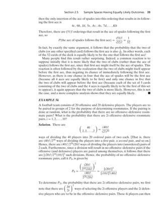 Section 2.5 Sample Spaces Having Equally Likely Outcomes 39
then the only insertion of the ace of spades into this ordering that results in its follow-
ing the ﬁrst ace is
4c, 6h, Jd, 5s, Ac, As, 7d, ... , Kh
Therefore, there are (51)! orderings that result in the ace of spades following the ﬁrst
ace, so
P{the ace of spades follows the ﬁrst ace} =
(51)!
(52)!
=
1
52
In fact, by exactly the same argument, it follows that the probability that the two of
clubs (or any other speciﬁed card) follows the ﬁrst ace is also 1
52. In other words, each
of the 52 cards of the deck is equally likely to be the one that follows the ﬁrst ace!
Many people ﬁnd this result rather surprising. Indeed, a common reaction is to
suppose initially that it is more likely that the two of clubs (rather than the ace of
spades) follows the ﬁrst ace, since that ﬁrst ace might itself be the ace of spades. This
reaction is often followed by the realization that the two of clubs might itself appear
before the ﬁrst ace, thus negating its chance of immediately following the ﬁrst ace.
However, as there is one chance in four that the ace of spades will be the ﬁrst ace
(because all 4 aces are equally likely to be ﬁrst) and only one chance in ﬁve that
the two of clubs will appear before the ﬁrst ace (because each of the set of 5 cards
consisting of the two of clubs and the 4 aces is equally likely to be the ﬁrst of this set
to appear), it again appears that the two of clubs is more likely. However, this is not
the case, and a more complete analysis shows that they are equally likely. .
EXAMPLE 5k
A football team consists of 20 offensive and 20 defensive players. The players are to
be paired in groups of 2 for the purpose of determining roommates. If the pairing is
done at random, what is the probability that there are no offensive–defensive room-
mate pairs? What is the probability that there are 2i offensive–defensive roommate
pairs, i = 1, 2, ... , 10?
Solution. There are 
40
2, 2, ... , 2

=
(40)!
(2!)20
ways of dividing the 40 players into 20 ordered pairs of two each. [That is, there
are (40)!/220 ways of dividing the players into a ﬁrst pair, a second pair, and so on.]
Hence, there are (40)!/220(20)! ways of dividing the players into (unordered) pairs of
2 each. Furthermore, since a division will result in no offensive–defensive pairs if the
offensive (and defensive) players are paired among themselves, it follows that there
are [(20)!/210(10)!]2 such divisions. Hence, the probability of no offensive–defensive
roommate pairs, call it P0, is given by
P0 =

(20)!
210(10)!
2
(40)!
220(20)!
=
[(20)!]3
[(10)!]2(40)!
To determine P2i, the probability that there are 2i offensive–defensive pairs, we ﬁrst
note that there are

20
2i
2
ways of selecting the 2i offensive players and the 2i defen-
sive players who are to be in the offensive–defensive pairs. These 4i players can then
 