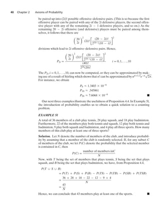40 Chapter 2 Axioms of Probability
be paired up into (2i)! possible offensive–defensive pairs. (This is so because the ﬁrst
offensive player can be paired with any of the 2i defensive players, the second offen-
sive player with any of the remaining 2i − 1 defensive players, and so on.) As the
remaining 20 − 2i offensive (and defensive) players must be paired among them-
selves, it follows that there are

20
2i
2
(2i)!

(20 − 2i)!
210−i(10 − i)!
2
divisions which lead to 2i offensive–defensive pairs. Hence,
P2i =

20
2i
2
(2i)!

(20 − 2i)!
210−i(10 − i)!
2
(40)!
220(20)!
i = 0, 1, ... , 10
The P2i, i = 0, 1, ... , 10, can now be computed, or they can be approximated by mak-
ing use of a result of Stirling which shows that n! can be approximated by nn+1/2e−n
√
2π.
For instance, we obtain
P0 L 1.3403 * 10−6
P10 L .345861
P20 L 7.6068 * 10−6
.
Our next three examples illustrate the usefulness of Proposition 4.4. In Example 5l,
the introduction of probability enables us to obtain a quick solution to a counting
problem.
EXAMPLE 5l
A total of 36 members of a club play tennis, 28 play squash, and 18 play badminton.
Furthermore, 22 of the members play both tennis and squash, 12 play both tennis and
badminton, 9 play both squash and badminton, and 4 play all three sports. How many
members of this club play at least one of three sports?
Solution. Let N denote the number of members of the club, and introduce probabil-
ity by assuming that a member of the club is randomly selected. If, for any subset C
of members of the club, we let P(C) denote the probability that the selected member
is contained in C, then
P(C) =
number of members inC
N
Now, with T being the set of members that plays tennis, S being the set that plays
squash, and B being the set that plays badminton, we have, from Proposition 4.4,
P(T ∪ S ∪ B)
= P(T) + P(S) + P(B) − P(TS) − P(TB) − P(SB) + P(TSB)
=
36 + 28 + 18 − 22 − 12 − 9 + 4
N
=
43
N
Hence, we can conclude that 43 members play at least one of the sports. .
 