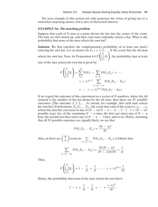 Section 2.5 Sample Spaces Having Equally Likely Outcomes 41
The next example in this section not only possesses the virtue of giving rise to a
somewhat surprising answer, but is also of theoretical interest.
EXAMPLE 5m The matching problem
Suppose that each of N men at a party throws his hat into the center of the room.
The hats are ﬁrst mixed up, and then each man randomly selects a hat. What is the
probability that none of the men selects his own hat?
Solution. We ﬁrst calculate the complementary probability of at least one man’s
selecting his own hat. Let us denote by Ei, i = 1, 2, ... , N the event that the ith man
selects his own hat. Now, by Proposition 4.4 P

N
i=1
Ei

, the probability that at least
one of the men selects his own hat is given by
P
⎛
⎝
N

i=1
Ei
⎞
⎠ =
N

i=1
P(Ei) −

i1i2
P(Ei1
Ei2 ) + · · ·
+ (−1)n+1

i1i2···in
P(Ei1
Ei2 · · · Ein )
+ · · · + (−1)N+1
P(E1E2 · · · EN)
If we regard the outcome of this experiment as a vector of N numbers, where the ith
element is the number of the hat drawn by the ith man, then there are N! possible
outcomes. [The outcome (1, 2, 3, ... , N) means, for example, that each man selects
his own hat.] Furthermore, Ei1
Ei2 ... Ein , the event that each of the n men i1, i2, ... , in
selects his own hat, can occur in any of (N − n)(N − n − 1) · · · 3 · 2 · 1 = (N − n)!
possible ways; for, of the remaining N − n men, the ﬁrst can select any of N − n
hats, the second can then select any of N − n − 1 hats, and so on. Hence, assuming
that all N! possible outcomes are equally likely, we see that
P(Ei1
Ei2 · · · Ein ) =
(N − n)!
N!
Also, as there are

N
n

terms in
i1i2···in
P(Ei1
Ei2 · · · Ein ), it follows that

i1i2···in
P(Ei1
Ei2 · · · Ein ) =
N!(N − n)!
(N − n)!n!N!
=
1
n!
Thus,
P
⎛
⎝
N

i=1
Ei
⎞
⎠ = 1 −
1
2!
+
1
3!
− · · · + (−1)N+1 1
N!
Hence, the probability that none of the men selects his own hat is
1 − 1 +
1
2!
−
1
3!
+ · · · +
(−1)N
N!
 
