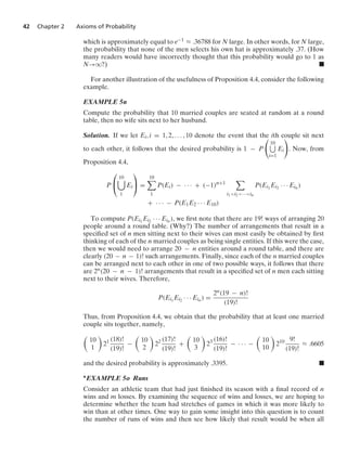 42 Chapter 2 Axioms of Probability
which is approximately equal to e−1 L .36788 for N large. In other words, for N large,
the probability that none of the men selects his own hat is approximately .37. (How
many readers would have incorrectly thought that this probability would go to 1 as
N→q?) .
For another illustration of the usefulness of Proposition 4.4, consider the following
example.
EXAMPLE 5n
Compute the probability that 10 married couples are seated at random at a round
table, then no wife sits next to her husband.
Solution. If we let Ei, i = 1, 2, ... , 10 denote the event that the ith couple sit next
to each other, it follows that the desired probability is 1 − P

10
i=1
Ei

. Now, from
Proposition 4.4,
P
⎛
⎝
10

1
Ei
⎞
⎠ =
10

1
P(Ei) − · · · + (−1)n+1

i1i2···in
P(Ei1
Ei2 · · · Ein )
+ · · · − P(E1E2 · · · E10)
To compute P(Ei1
Ei2 · · · Ein ), we ﬁrst note that there are 19! ways of arranging 20
people around a round table. (Why?) The number of arrangements that result in a
speciﬁed set of n men sitting next to their wives can most easily be obtained by ﬁrst
thinking of each of the n married couples as being single entities. If this were the case,
then we would need to arrange 20 − n entities around a round table, and there are
clearly (20 − n − 1)! such arrangements. Finally, since each of the n married couples
can be arranged next to each other in one of two possible ways, it follows that there
are 2n(20 − n − 1)! arrangements that result in a speciﬁed set of n men each sitting
next to their wives. Therefore,
P(Ei1
Ei2 · · · Ein ) =
2n(19 − n)!
(19)!
Thus, from Proposition 4.4, we obtain that the probability that at least one married
couple sits together, namely,

10
1

21 (18)!
(19)!
−

10
2

22 (17)!
(19)!
+

10
3

23 (16)!
(19)!
− · · · −

10
10

210 9!
(19)!
L .6605
and the desired probability is approximately .3395. .
∗EXAMPLE 5o Runs
Consider an athletic team that had just ﬁnished its season with a ﬁnal record of n
wins and m losses. By examining the sequence of wins and losses, we are hoping to
determine whether the team had stretches of games in which it was more likely to
win than at other times. One way to gain some insight into this question is to count
the number of runs of wins and then see how likely that result would be when all
 