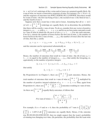 Section 2.5 Sample Spaces Having Equally Likely Outcomes 43
(n + m)!/(n! m!) orderings of the n wins and m losses are assumed equally likely. By
a run of wins, we mean a consecutive sequence of wins. For instance, if n = 10, m = 6,
and the sequence of outcomes was WWLLWWWLWLLLWWWW, then there would
be 4 runs of wins—the ﬁrst run being of size 2, the second of size 3, the third of size 1,
and the fourth of size 4.
Suppose now that a team has n wins and m losses. Assuming that all (n + m)!/
(n! m!) =

n + m
n

orderings are equally likely, let us determine the probability
that there will be exactly r runs of wins. To do so, consider ﬁrst any vector of positive
integers x1, x2, ... , xr with x1 + · · · + xr = n, and let us see how many outcomes result
in r runs of wins in which the ith run is of size xi, i = 1, ... , r. For any such outcome,
if we let y1 denote the number of losses before the ﬁrst run of wins, y2 the number of
losses between the ﬁrst 2 runs of wins, ... , yr+1 the number of losses after the last run
of wins, then the yi satisfy
y1 + y2 + · · · + yr+1 = m y1 Ú 0, yr+1 Ú 0, yi  0, i = 2, ... , r
and the outcome can be represented schematically as
LL ... L
  
y1
WW ... W
  
x1
L ... L
  
y2
WW ... W
  
x2
· · · WW

xr
L ... L
  
yr+1
Hence, the number of outcomes that result in r runs of wins—the ith of size xi, i =
1, ... r—is equal to the number of integers y1, ... , yr+1 that satisfy the foregoing, or,
equivalently, to the number of positive integers
y1 = y1 + 1 yi = yi, i = 2, ... , r, yr+1 = yr+1 + 1
that satisfy
y1 + y2 + · · · + yr+1 = m + 2
By Proposition 6.1 in Chapter 1, there are

m + 1
r

such outcomes. Hence, the
total number of outcomes that result in r runs of wins is

m + 1
r

, multiplied by
the number of positive integral solutions of x1 + · · · + xr = n. Thus, again from
Proposition 6.1, there are

m + 1
r
 
n − 1
r − 1

outcomes resulting in r runs of wins.
As there are

n + m
n

equally likely outcomes, it follows that
P({r runs of wins}) =

m + 1
r
 
n − 1
r − 1


m + n
n
 r Ú 1
For example, if n = 8 and m = 6, then the probability of 7 runs is

7
7
 
7
6
 

14
8

= 1/429 if all

14
8

outcomes are equally likely. Hence, if the outcome
was WLWLWLWLWWLWLW, then we might suspect that the team’s probability
of winning was changing over time. (In particular, the probability that the team wins
 