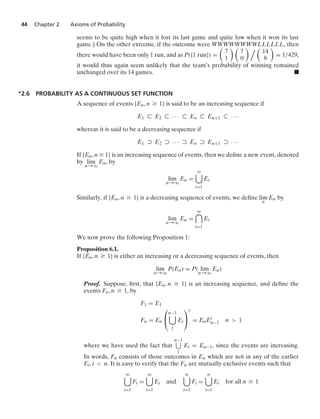 44 Chapter 2 Axioms of Probability
seems to be quite high when it lost its last game and quite low when it won its last
game.) On the other extreme, if the outcome were WWWWWWWWLLLLLL, then
there would have been only 1 run, and as P({1 run}) =

7
1
 
7
0
  
14
8

= 1/429,
it would thus again seem unlikely that the team’s probability of winning remained
unchanged over its 14 games. .
∗2.6 PROBABILITY AS A CONTINUOUS SET FUNCTION
A sequence of events {En, n Ú 1} is said to be an increasing sequence if
E1 ( E2 ( · · · ( En ( En+1 ( · · ·
whereas it is said to be a decreasing sequence if
E1 ) E2 ) · · · ) En ) En+1 ) · · ·
If {En, n Ú 1} is an increasing sequence of events, then we deﬁne a new event, denoted
by lim
n→q
En, by
lim
n→q
En =
q

i=1
Ei
Similarly, if {En, n Ú 1} is a decreasing sequence of events, we deﬁne lim
n
En by
lim
n→q
En =
q

i=1
Ei
We now prove the following Proposition 1:
Proposition 6.1.
If {En, n Ú 1} is either an increasing or a decreasing sequence of events, then
lim
n→q
P(En) = P( lim
n→q
En)
Proof. Suppose, ﬁrst, that {En, n Ú 1} is an increasing sequence, and deﬁne the
events Fn, n Ú 1, by
F1 = E1
Fn = En
⎛
⎝
n−1

1
Ei
⎞
⎠
c
= EnEc
n−1 n  1
where we have used the fact that
n−1
1
Ei = En−1, since the events are increasing.
In words, Fn consists of those outcomes in En which are not in any of the earlier
Ei, i  n. It is easy to verify that the Fn are mutually exclusive events such that
q

i=1
Fi =
q

i=1
Ei and
n

i=1
Fi =
n

i=1
Ei for all n Ú 1
 
